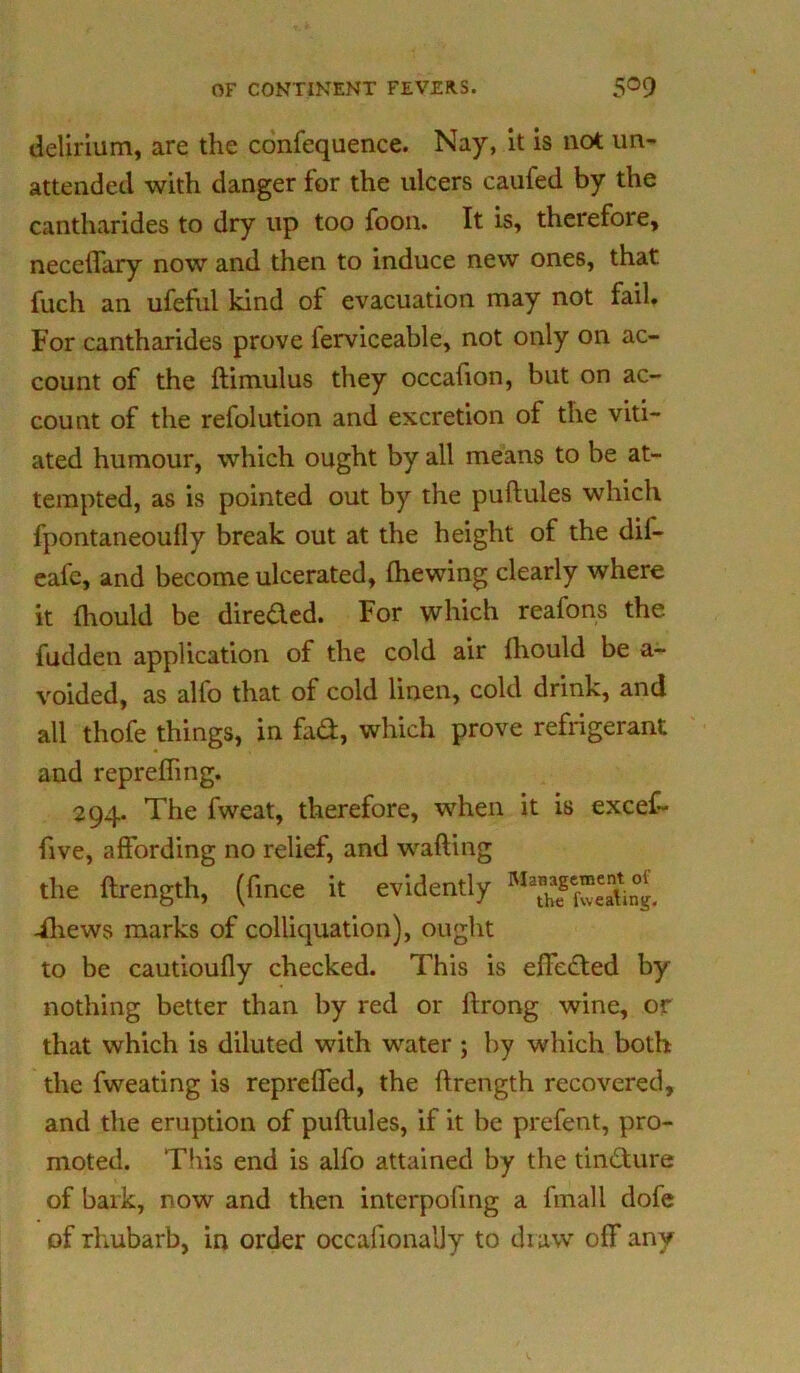delirium, are the confequence. Nay, it is not un- attended with danger for the ulcers caufed by the cantharides to dry up too foon. It is, therefore, neceflary now and then to induce new ones, that fuch an ufeful kind of evacuation may not fail. For cantharides prove ferviceable, not only on ac- count of the ftimulus they occafion, but on ac- count of the refolution and excretion of the viti- ated humour, which ought by all means to be at- tempted, as is pointed out by the puftules which fpontaneoully break out at the height of the dil- eafe, and become ulcerated, fhewing clearly where it fhould be directed. For which reafons the hidden application of the cold air fhould be a- voided, as alfo that of cold linen, cold drink, and all thofe things, in fad, which prove refrigerant and reprefling. 294. The fweat, therefore, when it is excef- five, affording no relief, and wafting the ftrength, (fince it evidently -fliews marks of colliquation), ought to be cautioufly checked. This is efleded by nothing better than by red or ftrong wine, or that which is diluted with water ; by which both the fweating is reprefled, the ftrength recovered, and the eruption of puftules, if it be prefent, pro- moted. This end is alfo attained by the tindure of bark, now and then interpofing a fmall dofe of rhubarb, in order occafionally to draw off any