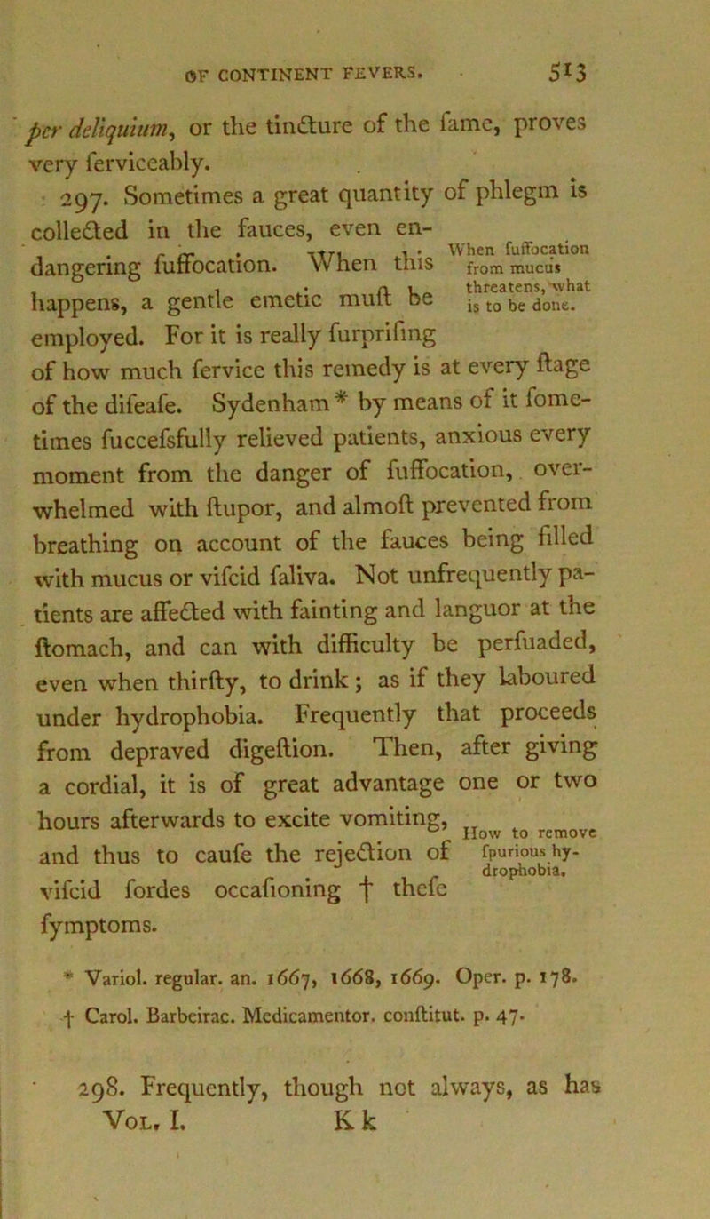 per deliqutum, or the tintture of the lame, proves very ferviceably. 297. Sometimes a great quantity of phlegm is colle&ed in the fauces, even en- employed. For it is really furprifmg of how much fervice this remedy is at every ftage of the difeafe. Sydenham * by means of it iome- times fuccefsfully relieved patients, anxious every moment from the danger of fuffocation, over- whelmed with ftupor, and almoft prevented from breathing on account of the fauces being filled with mucus or vifcid faliva. Not unfrequently pa- tients are affe&ed with fainting and languor at the ftomach, and can with difficulty be perfuaded, even when thirfty, to drink ; as if they laboured under hydrophobia. Frequently that proceeds from depraved digeftion. Then, after giving a cordial, it is of great advantage one or two hours afterwards to excite vomiting, . How to remove and thus to caufe the rejection of fpurious hy. vifcid fordes occafioning f thefe fymptoms. * Variol. regular, an. 1667, 1668, 1669. Oper. p. 178. -J- Carol. Barbeirac. Medicamentor. conftitut. p. 47. dangering fuffocation. When this happens, a gentle emetic mull; be When fuffocation from mucus threatens, what is to be done. drophobia. 298. Frequently, though not always, as has Vol, I. K k