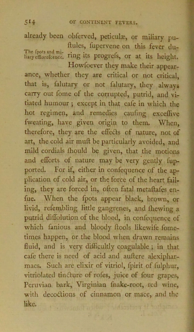 already been obferved, periods, or miliary pu- ftules, fupervene on this fever du- The fpots and mi- . r ... liaryefflorefcence. pi'Ogrels, Of at Its height. Howfoever they make their appear- ance, whether they are critical or not critical, that is, falutary or not falutary, they always carry out fome of the corrupted, putrid, and vi- tiated humour ; except in that cafe in which the hot regimen, and remedies caufing exceffive fweating, have given origin to them. When, therefore, they are the effe&s of nature, not of art, the cold air muft be particularly avoided, and mild cordials fhould be given, that the motions and efforts of nature may be very gently fup- ported. For if, either in confequence of the ap- plication of cold air, or the force of the heart fail- ing, they are forced in, often fatal metaftafes en- fue. When the fpots appear black, brown, or livid, refembling little gangrenes, and fhewing a putrid diffalution of the blood, in confequence of which famous and bloody fbools likewife fome- times happen, or the blood when drawn remains fluid, and is very difficultly coagulable ; in that cafe there is need of acid and auftcre alexiphar- macs. Such are elixir of vitriol, fpirit of fulphur, vitriolated tindture of rofes, juice of four grapes, Peruvian bark, Virginian fnake-root, red wine, with decodtions of cinnamon or mace, and the like.
