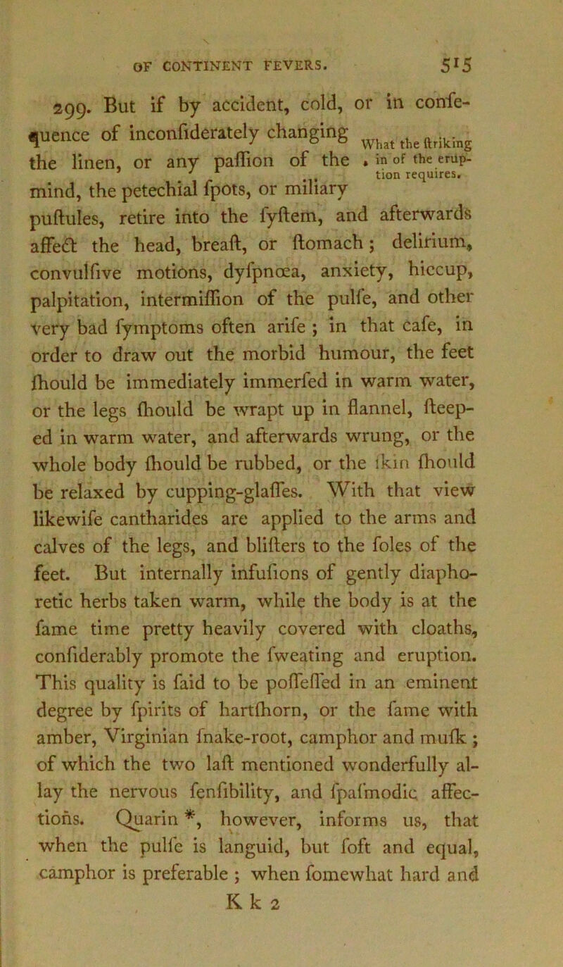 299. But if by accident, cold, or in confe- ,uence of iticonfiderately changing whjt ,fce #rikill? the linen, or any paflion of the » in of the erup- J tion requires. mind, the petechial fpots, or miliary puftules, retire into the lyftem, and afterwards affe& the head, bread:, or ftomach; delirium, convulfive motions, dylpnoea, anxiety, hiccup, palpitation, intermiflion of the pulfe, and other very bad fymptoms often arife ; in that cafe, in order to draw out the morbid humour, the feet ihould be immediately iinmerfed in warm water, or the legs fhould be wrapt up in flannel, fteep- ed in warm water, and afterwards wrung, or the whole body fliould be rubbed, or the ikin {hould be relaxed by cupping-glafles. With that view likewife cantharides are applied to the arms and calves of the legs, and blifters to the foies of the feet. But internally infufions of gently diapho- retic herbs taken warm, while the body is at the fame time pretty heavily covered with cloaths, confiderably promote the fweating and eruption. This quality is faid to be poflefied in an eminent degree by fpirits of hartfhorn, or the fame with amber, Virginian lnake-root, camphor and mufk ; of which the two lad mentioned wonderfully al- lay the nervous fenfibility, and fpafmodie affec- tions. Quarin *, however, informs us, that when the pulle is languid, but foft and equal, camphor is preferable ; when fomewhat hard and