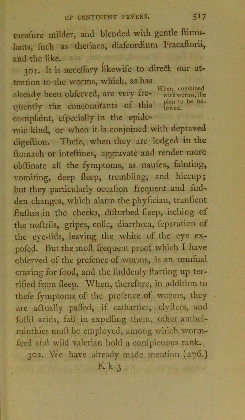 meafure milder, and blended with gentle ftimu- lants, fuch as theriaca, diafcordium Fracaflorii, and the like. 301. It is neceflary likewife to direft our at- tention to the worms, which, as has , , , r 1 c When combined already been obierved, are very ire- with worms, the quently the concomitants of this loU complaint, eipecially in the epide- mic kind, or when it is conjoined with depraved digeftion. Thefe, when they are lodged in the ftomach or inteftines, aggravate and render more obftinate all the fymptoms, as nauiea, fainting, vomiting, deep fleep, trembling, and hiccup; but they particularly occafion frequent and hid- den changes, which alarm the phyfician, tranfient flufhes in the cheeks, difturbed fleep, itching of the noftrils, gripes, colic, diarrhoea, reparation of the eye-lids, leaving the white of the eye ex- pofed. But the moft frequent proof which I have obferved of the prefence of worms, is an unufual craving for food, and the fuddenly lfarting up ter- rified from fleep. When, therefore, in addition to thefe fymptoms of the prefence of worms, they are adunlly pafled, if cathartics, clyfters, and fulfil acids, fail in expelling them, other anthel- minthics muft be employed, among which worm- feed and wild valerian hold a confpicuous rank. 302. We have already made mention (276.) Kk3