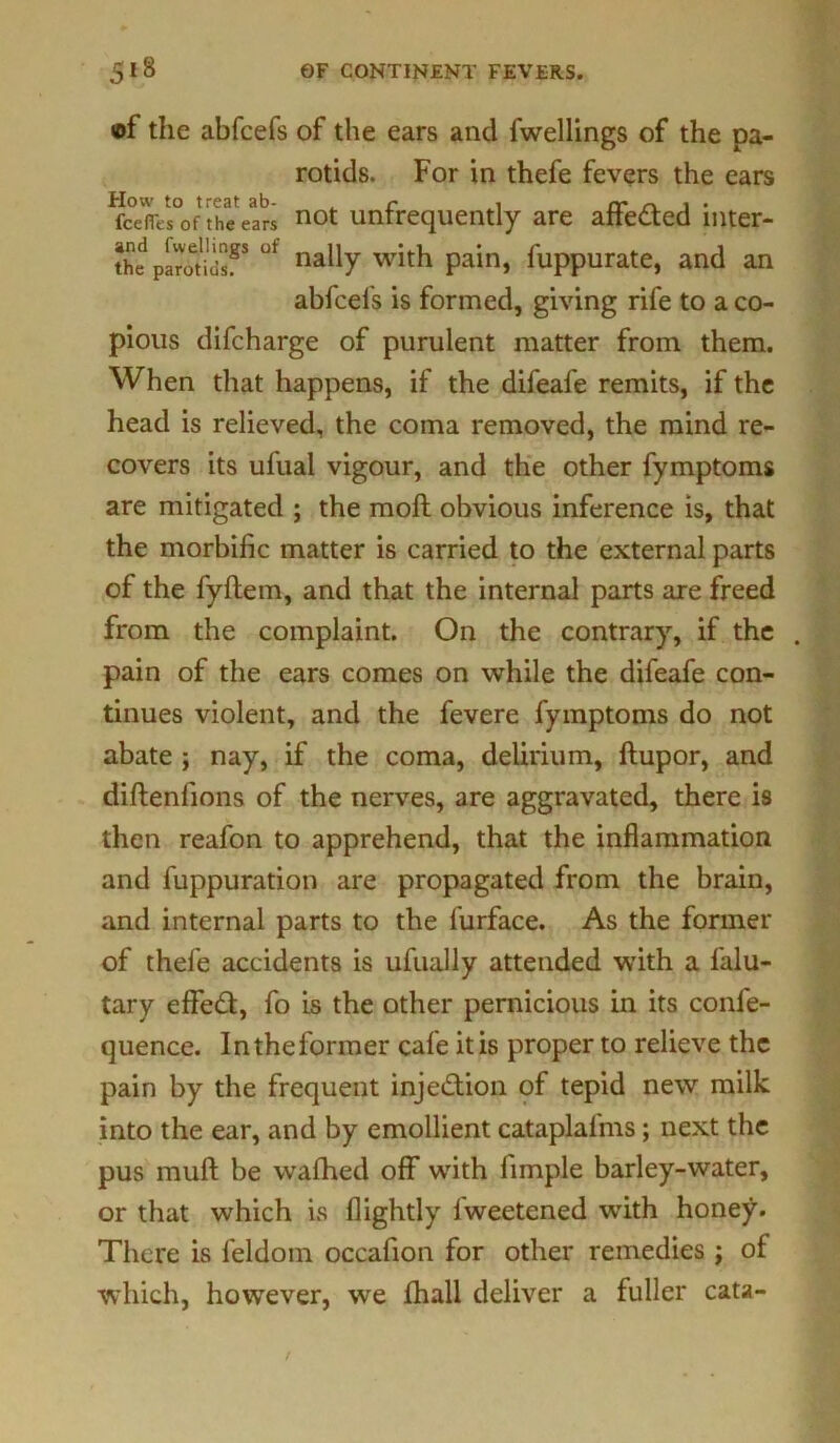 of the abfcefs of the ears and fwellings of the pa- rotids. For in thefe fevers the ears How to treat ab- ^ r , rr rt 1 • fcefles of the ears not untrequently are attested mter- IdpSgS ut nally with pain, fuppurate, and an abfcefs is formed, giving rife to a co- pious difcharge of purulent matter from them. When that happens, if the difeafe remits, if the head is relieved, the coma removed, the mind re- covers its ufual vigour, and the other fymptoms are mitigated ; the moft obvious inference is, that the morbific matter is carried to the external parts of the fyftem, and that the internal parts are freed from the complaint. On the contrary, if the . pain of the ears comes on while the difeafe con- tinues violent, and the fevere fymptoms do not abate ; nay, if the coma, delirium, ftupor, and diftenfions of the nerves, are aggravated, there is then reafon to apprehend, that the inflammation and fuppuration are propagated from the brain, and internal parts to the furface. As the former of thefe accidents is ufually attended with a falu- tary effedl, fo is the other pernicious in its confe- quence. In the former cafe it is proper to relieve the pain by the frequent injection of tepid new milk into the ear, and by emollient cataplalms; next the pus mud be wafhed off with limple barley-water, or that which is flightly fweetened with honey. There is feldom occafion for other remedies j of which, however, we fhall deliver a fuller cata-
