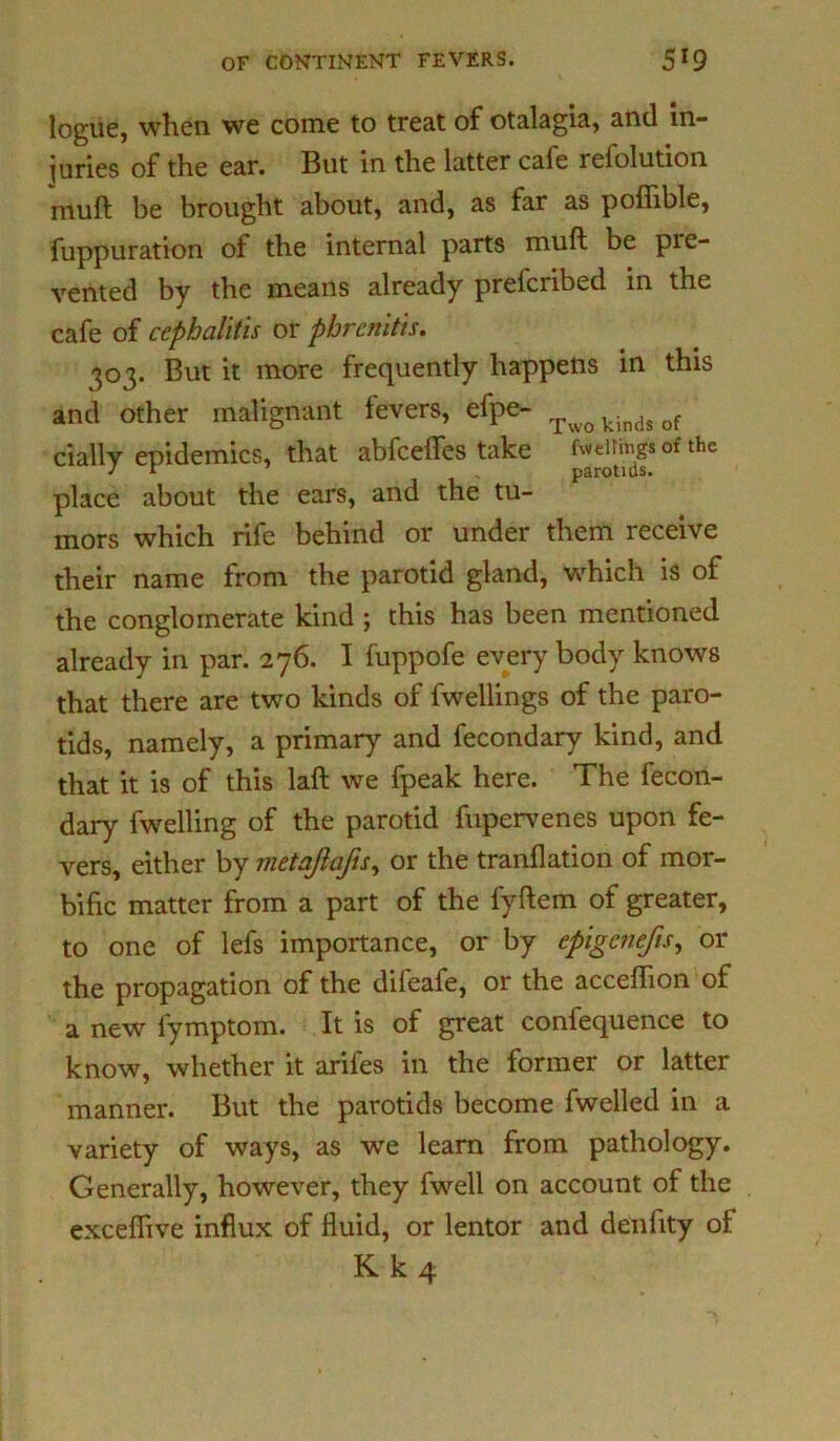 logue, when we come to treat of otalagia, and in- juries of the ear. But in the latter cafe refolution mull be brought about, and, as far as poffible, Suppuration of the internal parts muft be pie- vented by the means already prefcribed in the cafe of cephalitis or phrenitis. 303. But it more frequently happens in this and other malignant fevers, efpe- Twokindsof daily epidemics, that abfcelTes take fining's of the place about the ears, and the tu- mors which rife behind or under them receive their name from the parotid gland, which is of the conglomerate kind ; this has been mentioned already in par. 276. I fuppofe every body knows that there are two kinds of Swellings of the paro- tids, namely, a primary and Secondary kind, and that it is of this laft we fpeak here. The Secon- dary Swelling of the parotid Supervenes upon fe- vers, either by metaftafis, or the tranflation of mor- bific matter from a part of the fyftem of greater, to one of lefs importance, or by epigcnefis, or the propagation of the difeafe, or the acceflion of a new Symptom. It is of great confequence to know, whether it ariles in the former or latter manner. But the parotids become Swelled in a variety of ways, as we learn from pathology. Generally, however, they Swell on account of the excefiive influx of fluid, or lentor and denfity ot