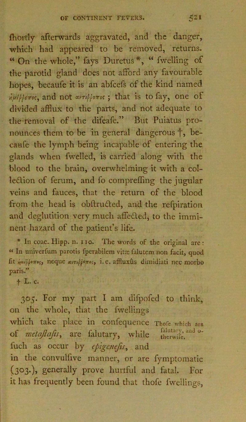 fhortly afterwards aggravated, and the danger, which had appeared to be removed, returns. “ On the whole,” fays Duretus *, “ fwelling of the parotid gland does not afford any favourable hopes, becaufe it is an abfeefs of the kind named r/juttfdroc, and not avTitfoTroc ; that is to fay, one of divided afflux to the parts, and not adequate to the removal of the difeafe.” But Puiatus pro- nounces them to be in general dangerous f, be- caufe the lymph being incapable of entering the glands when fwelled, is carried along with the blood to the brain, overwhelming it with a col- lection of ferum, and fo compreffing the jugular veins and fauces, that the return of the blood from the head is obftruCted, and the refpiration and deglutition very much affe&ed, to the immi- nent hazard of the patient’s life. * In coac. Hipp. n. no. The words of the original are: i( In univerfum parotis fperabilem vitas falutem non facit, quod fit u'ihoposref, neque xvriff*7rc'1} i. e. affluxus dirnidiati nec morbo paris.” f L. c. 305. For my part I am difpofed to think, on the whole, that the fwellings which take place in confequence Thofe which ar* of metajlafis, are falutary, while lherwife,aud fuch as occur by epigcnefis, and in the convulfive manner, or are fymptomatic (303.), generally prove hurtful and fatal. For it has frequently been found that thofe fwellings.