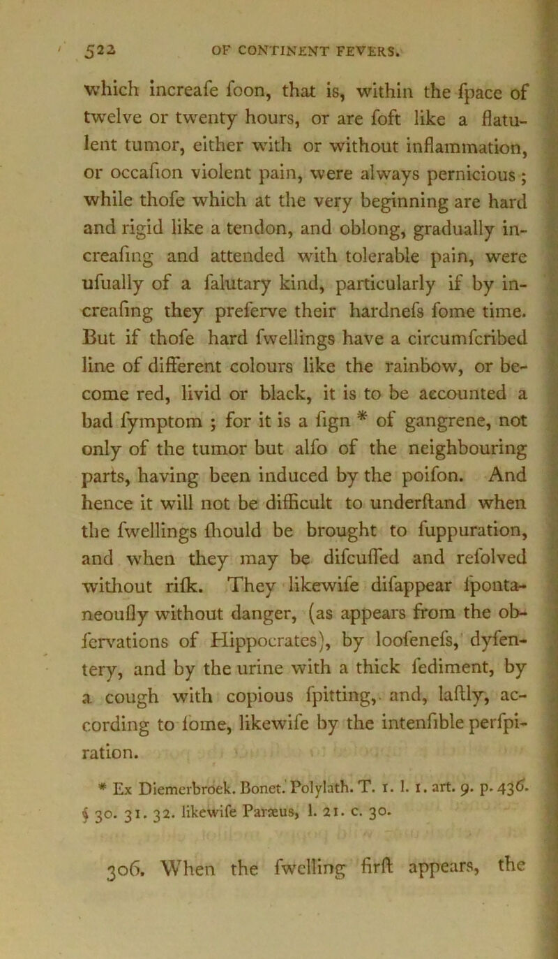 which increafe foon, that is, within the fpace of twelve or twenty hours, or are foft like a flatu- lent tumor, either with or without inflammation, or occafion violent pain, were always pernicious ; while thofe which at the very beginning are hard and rigid like a tendon, and oblong, gradually in- creafing and attended with tolerable pain, were ufually of a falutary kind, particularly if by in- creafing they preferve their hardnefs fome time. But if thofe hard fwellings have a circumfcribed line of different colours like the rainbow, or be- come red, livid or black, it is to be accounted a bad fymptom ; for it is a fign * of gangrene, not only of the tumor but alfo of the neighbouring parts, having been induced by the poifon. And hence it will not be difficult to underftand when the fwellings fhould be brought to fuppuration, and when they may be difcufled and relolved without rifk. They likewife difappear fponta- neoufly without danger, (as appears from the ob- fervations of Hippocrates), by loofenefs, dyfen- tery, and by the urine with a thick fediment, by a cough with copious fpitting,. and, laftly, ac- cording to lome, likewife by the intenfible perfo- ration. # Ex Diemerbroek. Bonet. Polylath. T. i. 1. I. art. 9. p.43^. 4 3°. 31. 32. likewife Paneus, 1. 21. c. 30. 306. When the fwelling firft appears, the