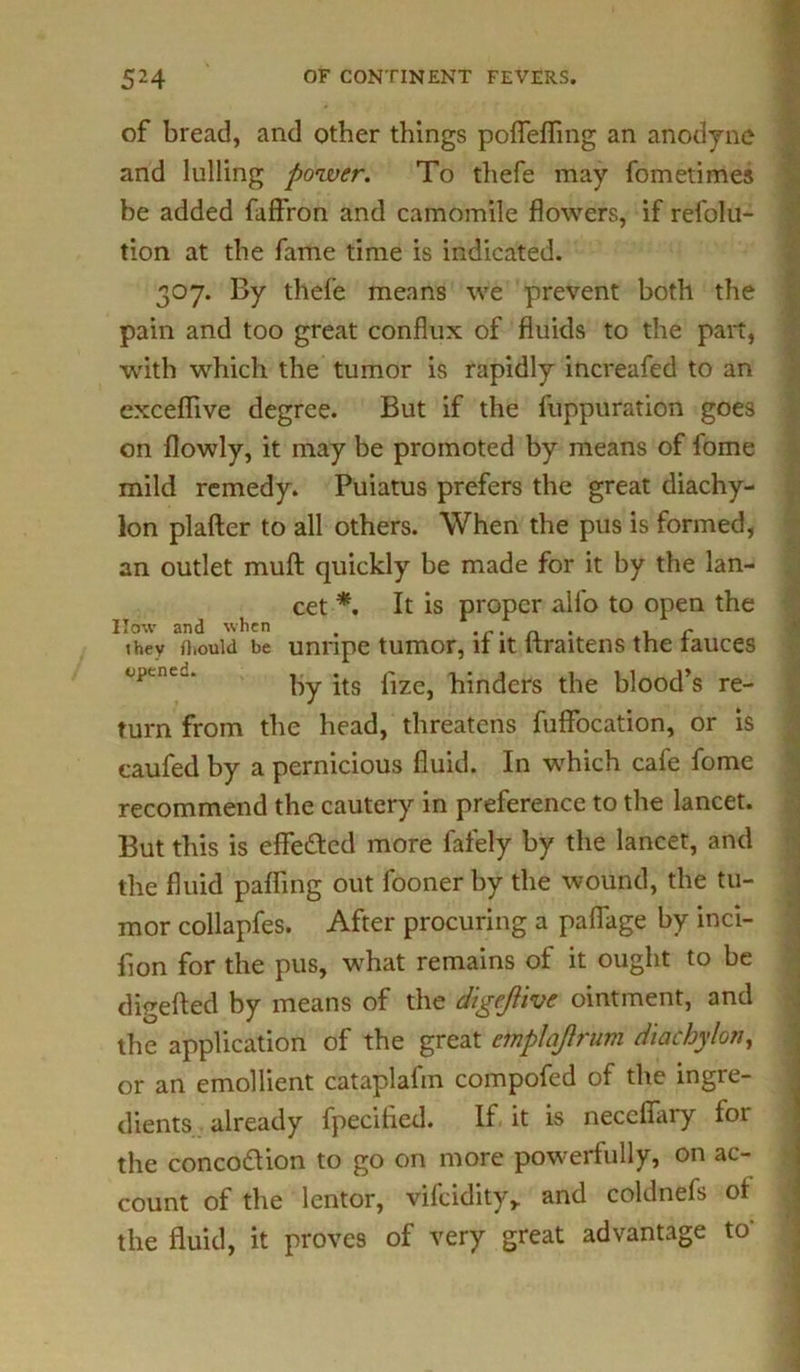 of bread, and other things pofleflTmg an anodyne and lulling power. To thefe may fometimes he added faffron and camomile flowers, if refolu- tion at the fame time is indicated. 307. By thefe means we prevent both the pain and too great conflux of fluids to the part, with which the tumor is rapidly increafed to an exceflive degree. But if the fuppuration goes on flowly, it may be promoted by means of fome mild remedy. Puiatus prefers the great diachy- lon plaftcr to all others. When the pus is formed, an outlet muft quickly he made for it by the lan- cet *. It is proper alfo to open the How and when . . r. n . , r they ftiouid be unripe tumor, it it liraitens the fauces by its fize, hinders the blood’s re- turn from the head, threatens fuffocation, or is caufed by a pernicious fluid. In which cafe fome recommend the cautery in preference to the lancet. But this is effected more fafely by the lancet, and the fluid palling out fooner by the wound, the tu- mor collapfes. After procuring a pafiage by inci- fion for the pus, what remains of it ought to be digefted by means of the digejlive ointment, and the application of the great cmplaflrum diachylon, or an emollient cataplafin compofed of the ingre- dients already fpecihed. If it is neceflary foi the concodfion to go on more powerfully, on ac- count of the lentor, vifcidity,. and coldnefs of the fluid, it proves of very great advantage to