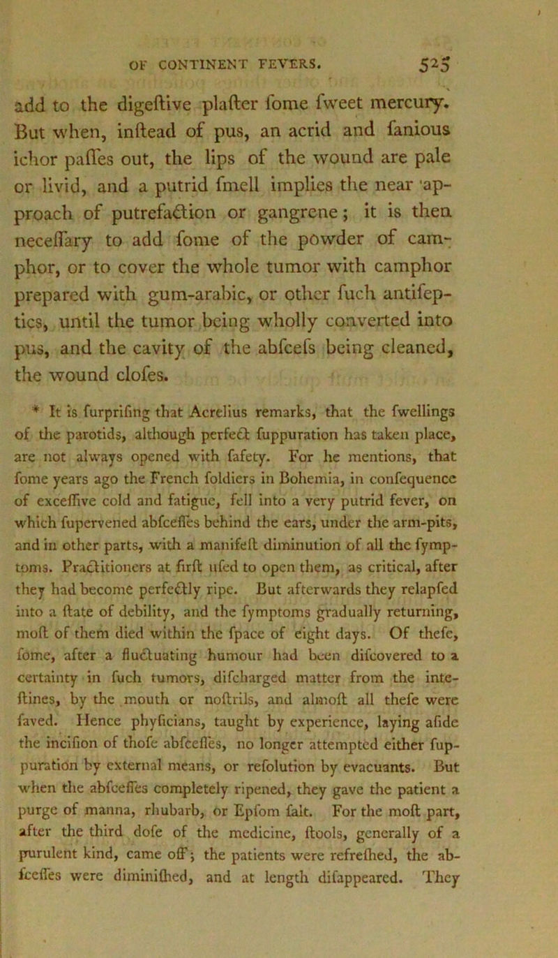 add to the digeftive platter fome fweet mercury. But when, inftead of pus, an acrid and famous ichor paflfes out, the lips of the wound are pale or livid, and a putrid fmell implies the near ‘ap- proach of putrefaction or gangrene; it is then neceflary to add fome of the powder of cam- phor, or to cover the whole tumor with camphor prepared with gum-arabic, or other fuch antifep- tics, until the tumor being wholly converted into pus, and the cavity of the abfeefs being cleaned, the wound clofes. '* It is furprifmg that Acrelius remarks, that the fwellings of tire parotids, although perfect fuppuration has taken place, are not always opened with fafely. For he mentions, that fome years ago the French foldicrs in Bohemia, in confequence of exceflive cold and fatigue, fell into a very putrid fever, on which fupervened abfeefles behind the ears, under the arm-pits, and in other parts, with a manifeft diminution of all the fymp- toms. Practitioners at firft ufed to open them, as critical, after they had become perfectly ripe. But afterwards they relapfed into a ftate of debility, and the fymptoms gradually returning, moft of them died within the fpace of eight days. Of thefc, fome, after a fluctuating humour had been difeovered to a certainty in fuch tumors, difeharged matter from the inte- ftines, by the mouth or noftrils, and almofl all thefe were faved. Hence phyficians, taught by experience, laying afide the incifion of thofe abfeefles, no longer attempted either fup- puration by external means, or refolution by evacuants. But when the abfeefles completely ripened, they gave the patient a purge of manna, rhubarb, or Epfom fait. For the moft part, after the third dofe of the medicine, ftools, generally of a prurulent kind, came off; the patients were refrelhed, the ab- iceffes were diminiftied, and at length difappeared. They