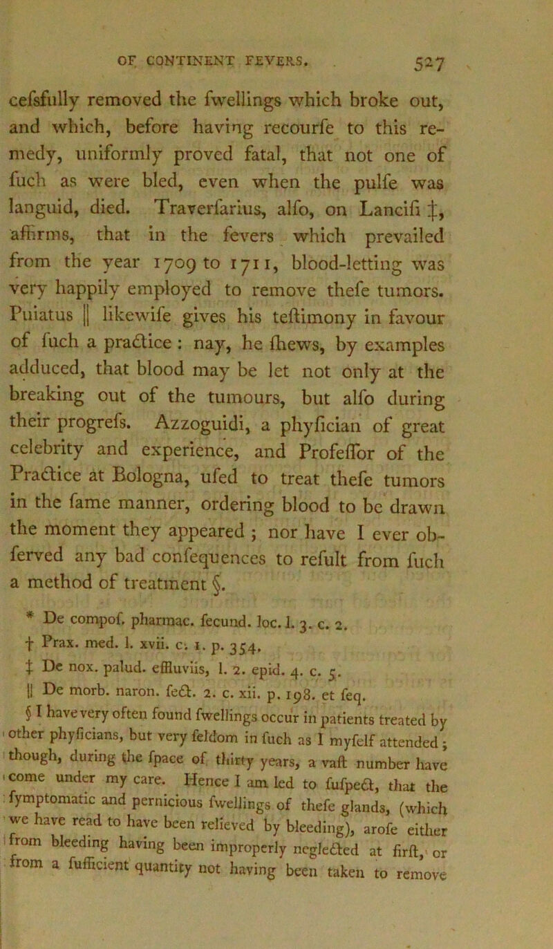 cefsfully removed the fwellings which broke out, and which, before having recourfe to this re- medy, uniformly proved fatal, that not one of fuch as were bled, even when the pulfe was languid, died. Traverfarius, alfo, on Lancifi affirms, that in the fevers which prevailed from the year 1709 to 1711, blood-letting was very happily employed to remove thefe tumors. Puiatus jj likewife gives his teftimony in favour of luch a practice : nay, he fhews, by examples adduced, that blood may be let not only at the breaking out of the tumours, but alfo during their progrefs. Azzoguidi, a phyfician of great celebrity and experience, and Profeflor of the Practice at Bologna, ufed to treat thefe tumors in the fame manner, ordering blood to be drawn the moment they appeared ; nor have I ever ob- ferved any bad confequences to refult from fuch a method of treatment §. * De compof, pharmac. fecund. ]oc. 1. 3. c. 2. f Prax. med. 1. xvii. c-. 1. p. 354. t De nox. palud. effluviis, 1. 2. epid. 4. c. 5. || De morb. naron. fe&. 2. c. xii. p. 193. et feq. § I have very often found fwellings occur in patients treated by 'othcr Phyficians, but very feldom in fuch as I myfelf attended ; though, during the fpace of thirty years, a vaft number have 'come my care. Hence I am led to fufpeft, that the fymptomatic and pernicious fwellings of thefe glands, (which we have read to have been relieved by bleeding), arofe either rom bleeding having been improperly ncglefted at firft, or rom a fufficient quantity not having been taken to remove