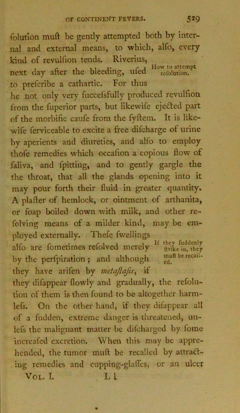 folution muft be gently attempted both by inter- nal and external means, to which, alfo, every kind of revulfion tends. Riverius, , r i »ii* r j How to attempt next day after the bleeding, uled refofotion. to prefcribe a cathartic. For thus he not only very fuccefsfully produced revulfion from the fuperior parts, but likewife ejected part of the morbific caufe from the fyftem. It is like- wife ferviceable to excite a free difcharge of urine by aperients and diuretics, and alfo to employ thofe remedies which occahon a copious flow of faliva, and fpitting, and to gently gargle the the throat, that all the glands opening into it may pour forth their fluid in greater quantity. A plafter of hemlock, or ointment of arthanitaj or foap boiled down with milk, and other re- folving means of a milder kind, may be em- ployed externally. Thefe fwellings c . c i j i If they fuddenly alio are lometimes relolved merely ltri'ke thcr by the perfpiration ; and although jnuttberecdi.- they have arifen by metajlafis, if they difappear flowly and gradually, the refolu- tion of them is then found to be altogether harm- lefs. On the other hand, if they difappear all of a fudden, extreme danger is threatened, un- lefs the malignant matter be difcharged by lome increafed excretion. When this may be appre- hended, the tumor mull be recalled by attract- . ing remedies and cupping-glafles, or an ulcer Vot,. I. L i