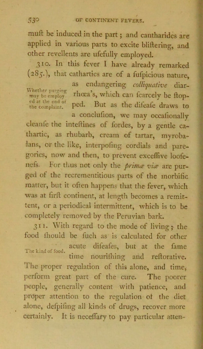 muft be induced in the part; and cantharides are applied in various parts to excite bliftering, and other revellents are ufefully employed. 310. In this fever I have already remarked (2S5-\ that cathartics are of a fufpicious nature, as endangering colliquative diar- Whethcr purging , » , . , - . may b-a employ i hoca s, Wiiich can fcarcely be ftop- thVcompi^nt°! Pcc^ But as the dileafe draws to a conclufion, we may occalionally cleanle the inteftines of fordes, by a gentle ca- thartic, as rhubarb, cream of tartar, myroba- lans, or the like, interpofing cordials and pare- gorics, now and then, to prevent excefiive loofe- ncfs- for thus not only the prima? vice are pur- ged of the recrementitious parts of the morbific matter, but it often happens that the fever, which was at firll continent, at length becomes a remit- tent, or a periodical intermittent, which is to be completely removed by the Peruvian bark. 311. With regard to the mode of livings the food lhouid be fuch as is calculated for other acute difeafes, but at the fame 1 he kind of food. time nourifhing and refiorative. 1 he proper regulation of this alone, and time, perlorm great part of the cure. The poorer people, generally content with patience, and proper attention to the regulation ot the diet alone, defpifing all kinds of drugs, recover more certainly. It is necelfary to pay particular atten-