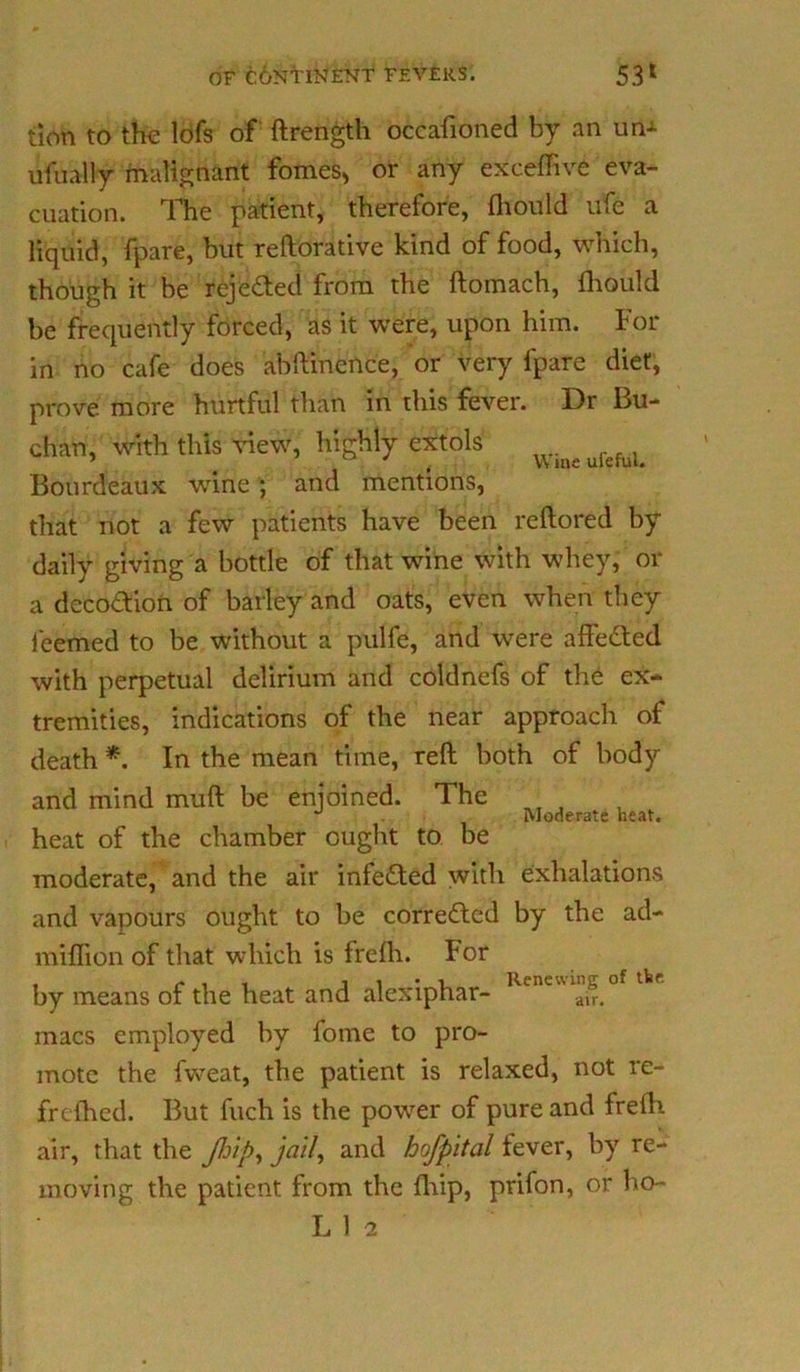 Wine ufeful. tion to the lofs of ftrength occafioned by an un->- lifually malignant fomes> or any exceffive eva- cuation. The patient, therefore, fhould ufe a liquid, fpare, but reftorative kind of food, which, though it be rejeded from the ftomach, fhould be frequently forced, as it were, upon him. For in no cafe does abftinence, or very fpare diet, prove more hurtful than in this fever. Dr Bu- chan, with this view, highly extols Bourdeaux wine ; and mentions, that not a few patients have been rcftored by daily giving a bottle of that wine with whey, or a decodion of barley and oats, even when they feemed to be without a pulfe, and were affeded with perpetual delirium and coldnefs of the ex- tremities, indications of the near approach of death *. In the mean time, reft both of body and mind muft be enjoined. The heat of the chamber ought to be moderate, and the air infeded with exhalations and vapours ought to be correded by the ad- miflion of that which is frefh. For by means of the heat and alexiphar- Kene ai“. macs employed by fome to pro- mote the fweat, the patient is relaxed, not re- frefhed. But fuch is the power of pure and frefh air, that the JJjip-, jail, and hofpital fever, by re- moving the patient from the fliip, prifon, or ho- Moderate heat.