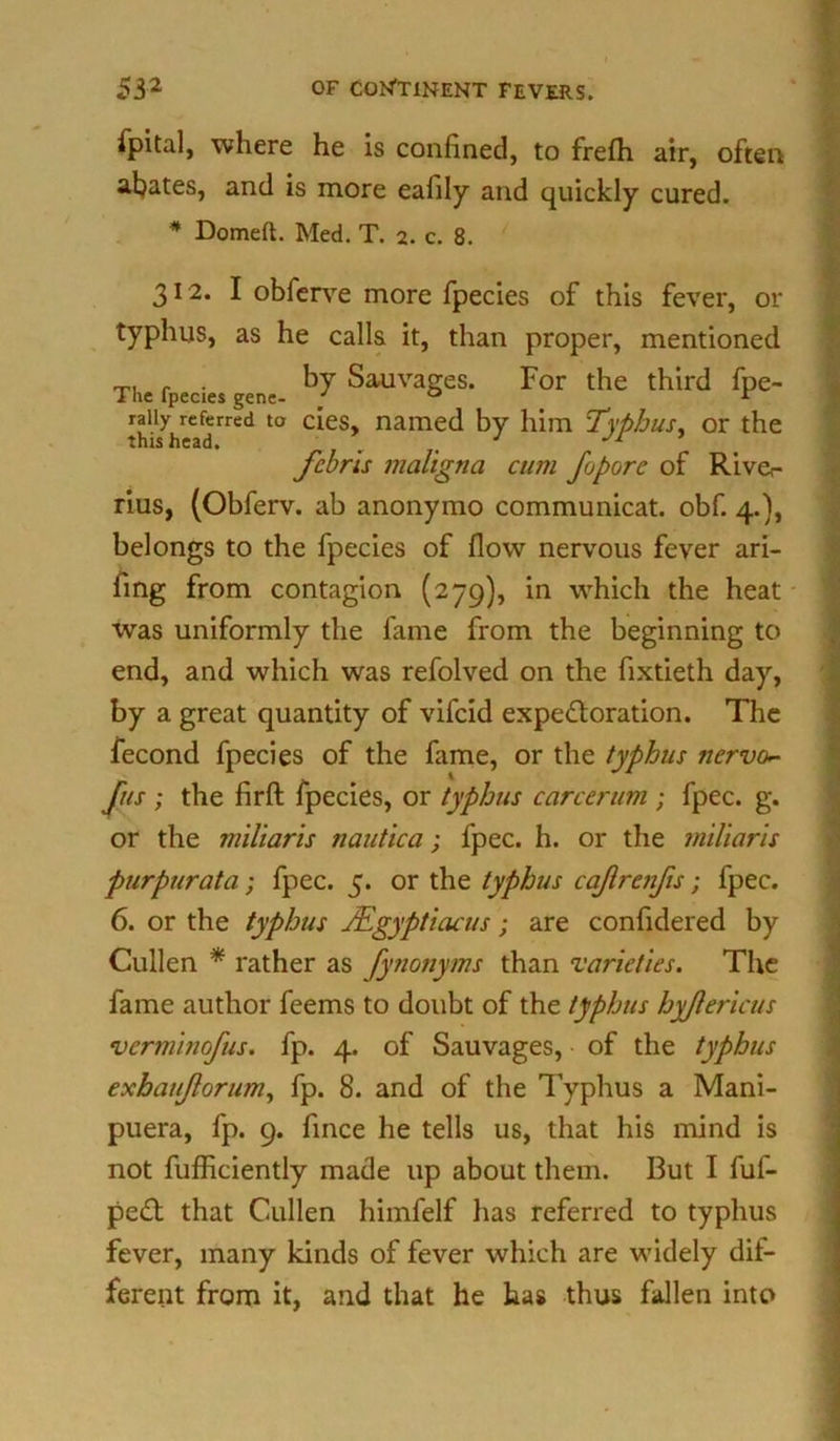 ipital, where he is confined, to frefh air, often abates, and is more eafily and quickly cured. * Domeft. Med. T. 2. c. 8. 312. I obferve more fpecies of this fever, or typhus, as he calls it, than proper, mentioned The fpecies ene Sauvages. For the third fpe- raiiy referred to cies, named by him Typhus, or the this head. ' J Jr fcbrls maligna cum Jo pore of Rive,- rius, (Obferv. ab anonymo communicat. obf. 4.), belongs to the fpecies of flow nervous fever ari- fing from contagion (279), in which the heat was uniformly the fame from the beginning to end, and which was refolved on the fixtieth day, by a great quantity of vifeid expectoration. The fecond fpecies of the fame, or the typhus nervo~ Jus ; the firft fpecies, or typhus career urn ; fpec. g. or the miliaris nautica; fpec. h. or the miliaris purpurata; fpec. 5. or the typhus cajlrenfis; fpec. 6. or the typhus TEgyptiacus; are confidered by Cullen * rather as fynonyms than 'varieties. The fame author feems to doubt of the typhus hyflericus verminofus. fp. 4. of Sauvages, of the typhus exbaujlorum, fp. 8. and of the Typhus a Mani- puera, fp. 9. fince he tells us, that his mind is not fufficiently made up about them. But I fuf- peCt that Cullen himfelf has referred to typhus fever, many kinds of fever which are widely dif- ferent from it, and that he has thus fallen into