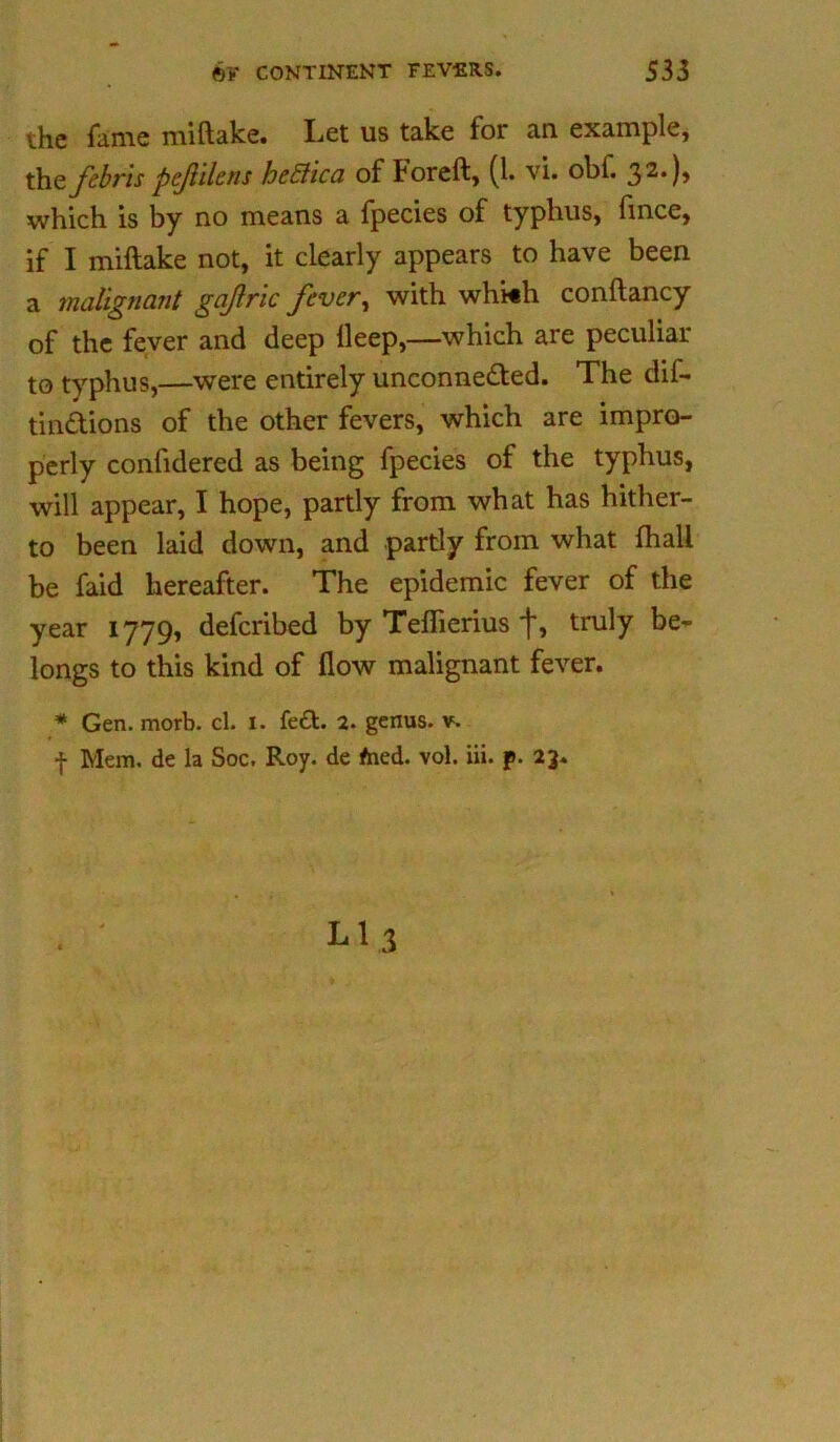 the fame miftake. Let us take for an example, the febr'is pejlilcns he Stic a of foreft, (1. vi. obi. 32*)» which is by no means a fpecies of typhus, fince, if I miftake not, it clearly appears to have been a malignant gajlric fever, with whi«h conftancy of the fever and deep lleep,—which are peculiar to typhus,—were entirely unconne&ed. The dif- tin&ions of the other fevers, which are impro- perly confidered as being fpecies of the typhus, will appear, I hope, partly from what has hither- to been laid down, and partly from what (hall be faid hereafter. The epidemic fever of the year 1779, defcribed by Teflierius f, truly be- longs to this kind of flow malignant fever. * Gen. morb. cl. 1. fett. 2. genus, v. f Mem, de la Soc, Roy. de fned. vol. iii. p. 23.