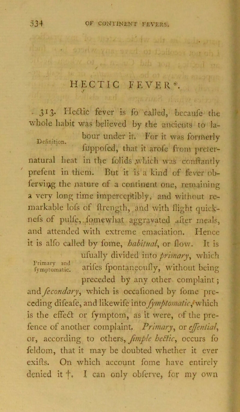 HECTIC FEVER*. . 313. Fle&ic fever is fo called, becaufe the whole habit was believed by the ancients to la- _ . .. boar under it. For it was formerly Definition. _ J fuppofed, that it arofe from preter- natural heat in the lblids which was ccnftantly prefent in them. But it is a kind of fever ob- fervii^g the nature of a continent one, remaining a very long time imperceptibly, and without re- markable lofs of ftrencth, and with llight quick- nefs of pulle, Fomewhat aggravated after meals, and attended with extreme emaciation. Hence it is alfo called by fome, habitual, or flow. It is ufually divided into primary, which fymptomatic. antes lpontaneoully, without being preceded by any other complaint; and fccondary, which is occalioned by fome pre- ceding difeafe, and likewife into fymptomaticf which is the effedt or fymptom, as it were, of the pre- fence of another complaint. Primary, or cjfential, or, according to others, Jhnple bcfticy occurs fo feldom, that it may be doubted whether it ever exifts. On which account fome have entirely denied it f, I can only obferve, for my own