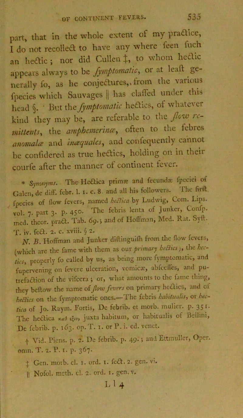 part* that in the whole extent of my practice, I do not recoiled to have anywhere feen inch an hedic ; nor did Cullen J, to whom hedic appears always to be fymptomatic, or at lead ge- nerally fo, as he conjedures,, from the various fpecies which Sauvages || has clatfed under this head ‘ But the fymptomatic hedics, ot whate\ ei kind they may be, are referable to the flow re- mittents, the amphcmcrlncE, often to the iebres anomala and inaqualcs, and confequently cannot be confidered as true hedics, holding on in their courfe after the manner of continent lever. * Synonyms. The Hedica ptimse and fecund* fpeciei of Galen, de diff. febr. 1. i. c. 8 and all his followers. The firft fpecies of flow fevers, named heclica by Ludwig, Com. Lips, vol. 7. part 3. p. 450. The febris lenta of Junker, Confp. med. theor. prad. Tab. 69.; and of Hoffman, Med. Rat. Syft. T. iv. fed- 2. c. xviii. § 2. N. B. Hoffman and Junker diftinguifh from the flow fevers, (which are the fame with them as our primary beSia), the hec- tics, properly fo called by us, as being more fymptomatic, and fupervening on fevere ulceration, vomicae, abfeeffes, and pu- trefadion of the vifeera ; or, what amounts to die fame thing, they bellow the name of flow fevers on primary hedics, and oi heclks on the fymptomatic ones.—The febris habitualis, or hec- tica of Jo. Raym. Fortis, De febrib. et morb. nrulier. p. 351. The hedica *?.», juxtu habitum, or habitualis of Bellmi, Dc febrib. p. 163. op. T. 1. or P. i. ed. venet. •f Vid. Piens. p. 2. De febrib. p. 49* » ail-l EttmuLer, Opei, onm. T. 2. P. 1. p. 367. •J Gen. morb. cl. 1. ord. r. fed. 2. gen. vi. || Nofol. meth. cl. 2. ord. r. gen.v. L 1 4