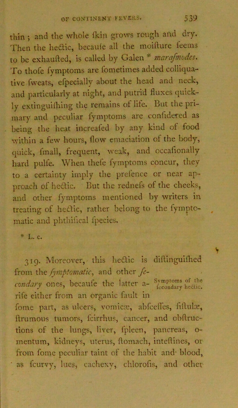 thin ; and the whole fkin grows rough and dry. Then the hedtic, becaufe all the moilture feems to be exhaufted, is called by Galen * marafmodes. To thofe fymptoms are fometimes added colliqua- tive fweats, efpecially about the head and neck, and particularly at night, and putrid fluxes quick- ly extmguifhing the remains of life. But the pri- mary and peculiar fymptoms are confidered as being the heat increafed by any kind of food within a few hours, flow emaciation of the body, quick, final 1, frequent, weak, and occafionally hard pulle. When thefe fymptoms concur, they to a certainty imply the prelence or near ap- proach of hedtic. But the rednefs of the cheeks, and other fymptoms mentioned by writers in treating of hedtic, rather belong to the fympto- matic and phtnifical lpecies. * L. c. 319. Moreover, this hedtic is diftinguifhed from the fymptomatic, and other fc- condary ones, becaufe the latter a- rife either from an organic fault in fome part, as ulcers, vomicae, abfeefles, iiftulse, ftrumous tumors, feirrhus, cancer, and obflruc- tions of the lungs, liver, fpleen, pancreas, o- mentum, kidneys, uterus, flomach, inteflines, or from fome peculiar taint of the habit and- blood, ' as feurvy, lues, cachexy, clilorofis, and othci