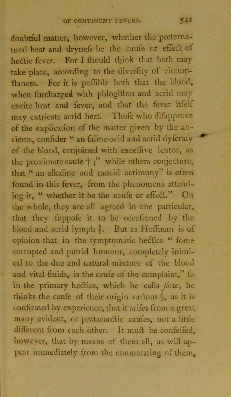 doubtful matter, however, whether the preterna- tural heat and drynefs be the caufe or effect of hedtic fever. For I fhould think that both may take place, according to the diverfity of circum- ftances. For it is poffible both that the blood, when furcharged with phlogifton and acrid may excite heat and fever, and that' the fever itfelf may extricate acrid heat. Thole who difapprove of the explication of the matter given by the an- cients, confider “ an faline-acid and acrid dyfcrafy of the blood, conjoined with exceffive lentor, as the proximate caufe j* while others conjecture, that “ an alkaline and rancid acrimony” is often found in this fever, from the phenomena attend- ing it, “ whether it be the caufe or effect.” On the whole, they are all agreed in one particular, that they luppofe it to be occafioned by the: blood and acrid lymph jj. But as Hoffman is ol opinion that in the fymptomatic hedlics “ fome corrupted and putrid humour, completely inimi- cal to the due and natural mixture of the blood and vital fluids, is the caufe of the complaint,” fo in the primary hedlics, which he calls flow, he thinks the caufe of their origin various §, as it is confirmed by experience, that it arifes from a great many evident, or prctacardtic caufes, not a little different from each other. It muff be confeffed, however, that by means of them all, as will ap- • pear immediately from the enumerating of them.