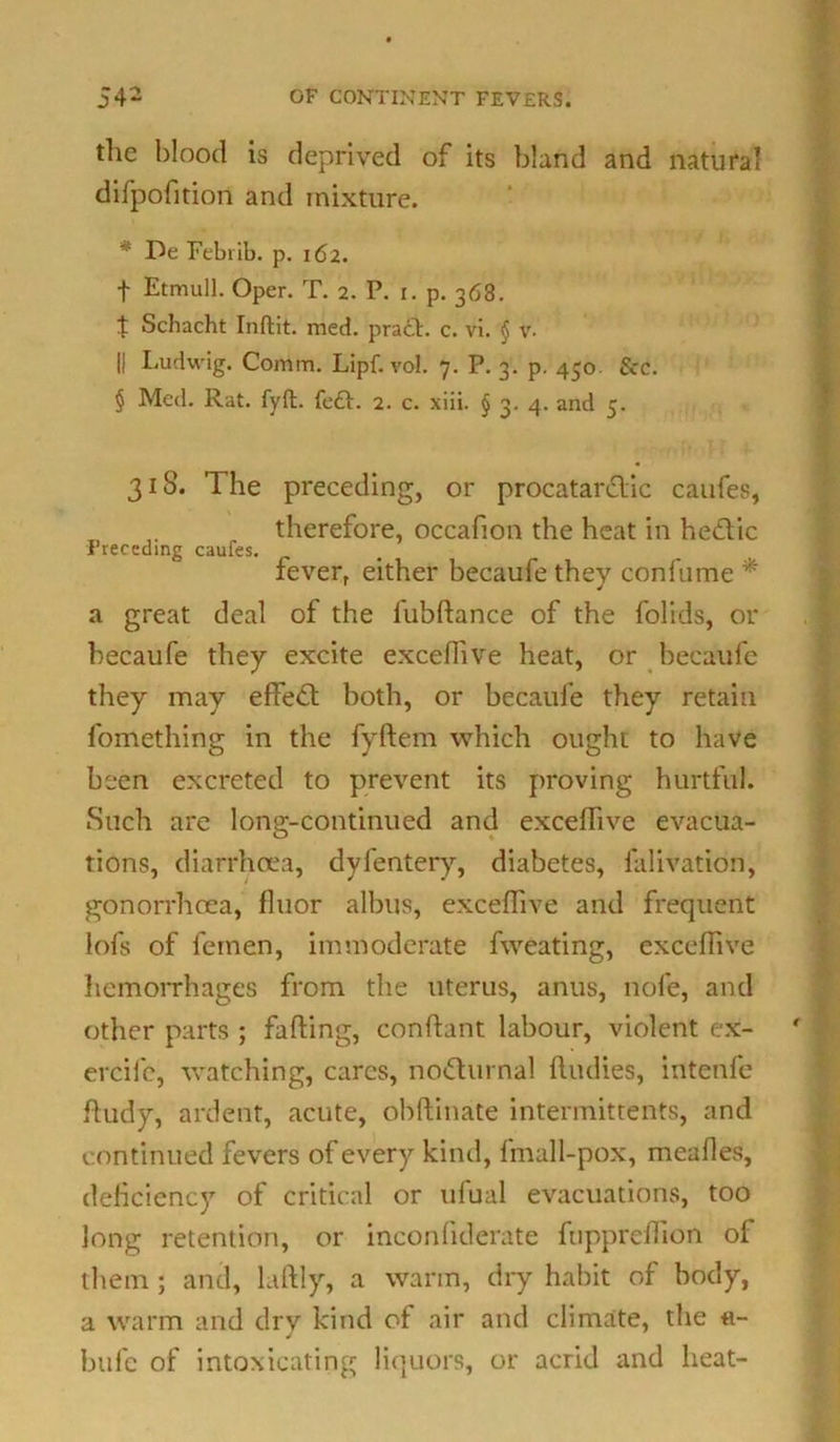 the blood is deprived of its bland and natural difpofition and mixture. * De Febrib. p. 162. t Etmull. Oper. T. 2. P. 1. p. 368. t Schacht Inftit. med. pra£t. c. vi. § v- || Ludwig. Comm. Lipf. vol. 7. P. 3. p. 450 See. § Med. Rat. fyft. fe£h 2. c. xiii. § 3. 4. and 5. 318. The preceding, or procatar&ic caufes, T therefore, occafion the heat in hedlic Preceding caufes. fever, either becaufe they confume * a great deal of the fubftance of the folids, or becaufe they excite excefiive heat, or becaufe they may efiedt both, or becaufe they retain fomething in the fyftem which ought to have been excreted to prevent its proving hurtful. Such are long-continued and excefiive evacua- tions, diarrhoea, dyfentery, diabetes, falivation, gonorrhoea, fiuor albus, excefiive and frequent lofs of femen, immoderate fweating, excefiive hemoiThages from the uterus, anus, nofe, and other parts ; fafting, conftant labour, violent ex- ercife, watching, cares, nodhirnal ftudies, intenfe Rudy, ardent, acute, obftinate intermittents, and continued fevers of every kind, fmall-pox, meafies, deficiency of critical or ufual evacuations, too long retention, or inconfiderate fupprefiion of them; and, laftly, a warm, dry habit of body, a warm and dry kind of air and climate, the «- bufc of intoxicating liquors, or acrid and heat-