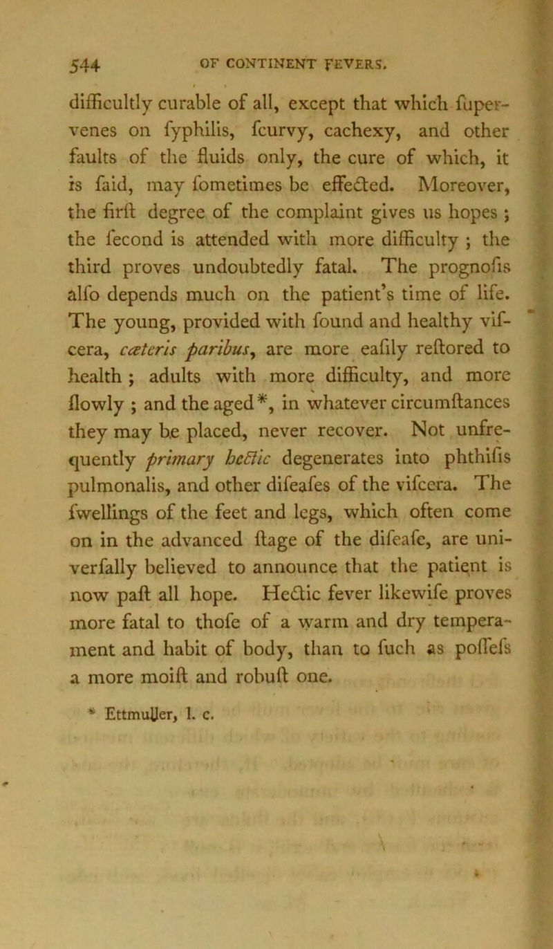 difficultly curable of all, except that which fuper- venes on fyphilis, fcurvy, cachexy, and other faults of the fluids only, the cure of which, it is faid, may fometimes be effected. Moreover, the Aril degree of the complaint gives us hopes ; the lecond is attended with more difficulty ; the third proves undoubtedly fatal. The prognofis alfo depends much on the patient’s time of life. The young, provided with found and healthy vif- cera, caterls paribus, are more eafily reftored to health ; adults with more difficulty, and more llowly ; and the aged*, in whatever circumftances they may be placed, never recover. Not unfre- quently primary hcftic degenerates into phthifis pulmonalis, and other difeafes of the vifcera. The fwellings of the feet and legs, which often come on in the advanced ftage of the difeafe, are uni- verfally believed to announce that the patient is now paft all hope. He&ic fever likewife proves more fatal to thofe of a warm and dry tempera- ment and habit of body, than to fuch as poffels a more moift and robuft one. * EttmuUer, 1. c.