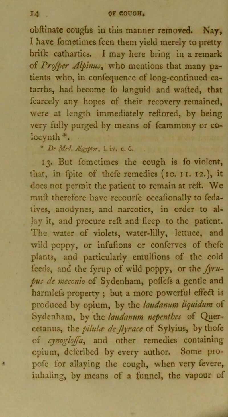 obftinate coughs in this manner removed. Nay, I have fometimes feen them yield merely to pretty brifk cathartics. I may here bring in a remark of Prof per Alpinus, who mentions that many pa- tients who, in confequence of long-continued ca- tarrhs, had become fo languid and wafted, that fcarcely any hopes of their recovery remained, were at length immediately reftored, by being very fully purged by means of fcammony or co- locynth *. * De Med. JEgyptor, 1. iv. c. 6. 13. But fometimes the cough is fo violent, that, in fpite of thefe remedies (io. 11. 12.), it does not permit the patient to remain at reft. We muft therefore have recourfe occafionally to feda- tives, anodynes, and narcotics, in order to al- lay it, and procure reft and deep to the patient. The water of violets, water-liUy, lettuce, and wild poppy, or infufions or conferves of thefe plants, and particularly emulfions of the cold feeds, and the fyrup of wTild poppy, or the fyru- pus de mcconio of Sydenham, poflefs a gentle and harmlefs property ; but a more powerful effedt is produced by opium, by the laudanum liquidum of Sydenham, by the laudanum nepenthes of Quer- cetanus, the pilulee de fyrace of Sylvius, by thofc of cynogloffa, and other remedies containing opium, deferibed by every author. Some pro- pofe for allaying the cough, when very fevere, inhaling, by means of a funnel, the vapour of