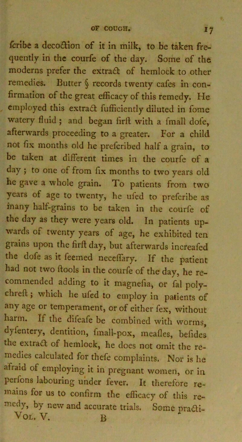 fcribe a decodion of it in milk, to be taken fre- quently in the courfe of the day. Some of the moderns prefer the extrad of hemlock to other remedies. Butter § records twenty cafes in con- firmation of the great efficacy of this remedy. He employed this extrad fufficiently diluted in fome watery fluid ; and began fidf with a frnall dofe, afterwards proceeding to a greater. For a child not fix months old he prefcribed half a grain, to be taken at different times in the courfe of a day ; to one of from fix months to two years old he gave a whole grain. To patients from two years of age to twenty, he ufed to prefcribe as many half-grains to be taken in the courfe of the day as they were years old. In patients up- wards of twenty years of age, he exhibited ten grains upon the firft day, but afterwards increafed the dofe as it feemed neceflary. If the patient had not two ftools in the courfe of the day, he re- commended adding to it magnefia, or fal poly- chrefl; which he ufed to employ in patients of any age or temperament, or of either fex, without harm. If the difeafe be combined with worms, dyfentery, dentition, fmall-pox, meafles, befides the extrad; of hemlock, he does not omit the re- medies calculated for thefe complaints. Nor is he afraid of employing it in pregnant women, or in perfons labouring under fever. It therefore re- mains for us to confirm the efficacy of this re- medy, by new and accurate trials. Some pra&i- Vol. V. B