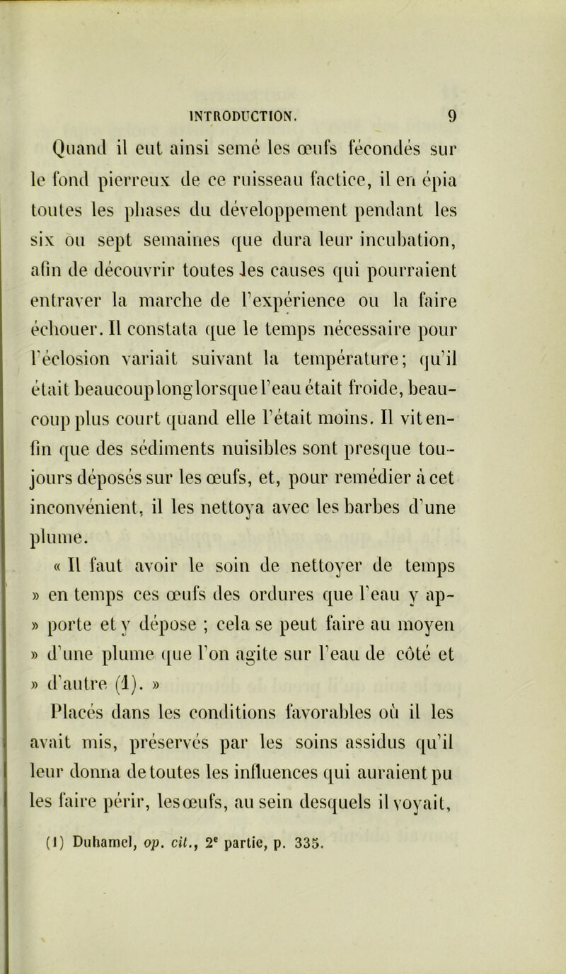 Quand il eut ainsi semé les œufs fécondés sur le fond pierreux de ce ruisseau factice, il en épia toutes les phases du développement pendant les six ou sept semaines que dura leur incubation, afin de découvrir toutes Jes causes qui pourraient entraver la marche de l’expérience ou la faire échouer. Il constata que le temps nécessaire pour l'éclosion variait suivant la température; qu’il était beaucoup long lorsque l’eau était froide, beau- coup plus court quand elle l’était moins. Il vit en- fin que des sédiments nuisibles sont presque tou- jours déposés sur les œufs, et, pour remédier à cet inconvénient, il les nettoya avec les barbes d’une plume. « Il faut avoir le soin de nettoyer de temps » en temps ces œufs des ordures que l’eau y ap- » porte et y dépose ; cela se peut faire au moyen » d’une plume que l'on agite sur l’eau de côté et » d'autre (1). » Placés dans les conditions favorables où il les avait mis, préservés par les soins assidus qu’il leur donna de toutes les influences qui auraient pu les faire périr, lesœufs, au sein desquels il voyait,
