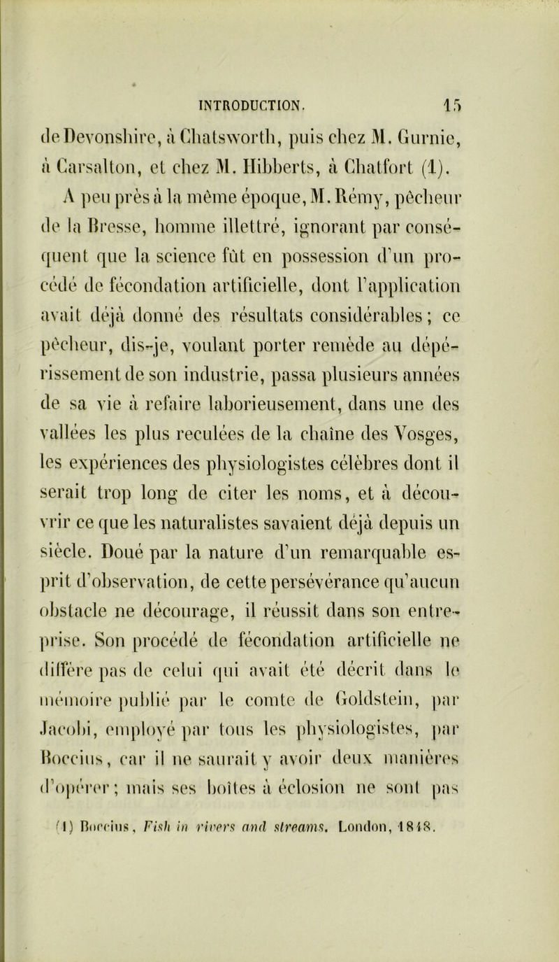 deDevonshire, à Chatsworth, puis chez M. Gurnie, à Causai ton, et chez M. Ilibherts, à Chatfort (1). A peu près à la même époque, M. Rémy, pêcheur de la Bresse, homme illettré, ignorant par consé- quent que la science fût en possession d’un pro- cédé de fécondation artificielle, dont Y application avait déjà donné des résultats considérables; ce pêcheur, dis-je, voulant porter remède au dépé- rissement de son industrie, passa plusieurs années de sa vie à refaire laborieusement, dans une des vallées les plus reculées de la chaîne des Vosges, les expériences des physiologistes célèbres dont il serait trop long de citer les noms, et à décou- vrir ce que les naturalistes savaient déjà depuis un siècle. Doué par la nature d’un remarquable es- prit d’observation, de cette persévérance qu’aucun obstacle ne décourage, il réussit dans son entre- prise. Son procédé de fécondation artificielle ne diffère pas de celui qui avait été décrit dans le mémoire publié par le comte de Goldstein, par Jacold, employé par tous les physiologistes, par Boccius, car il ne saurait y avoir deux manières d’opérer ; mais ses boîtes à éclosion ne sont pas 'I) Bnrcius, Fish in rivers and streams. London, 1818.