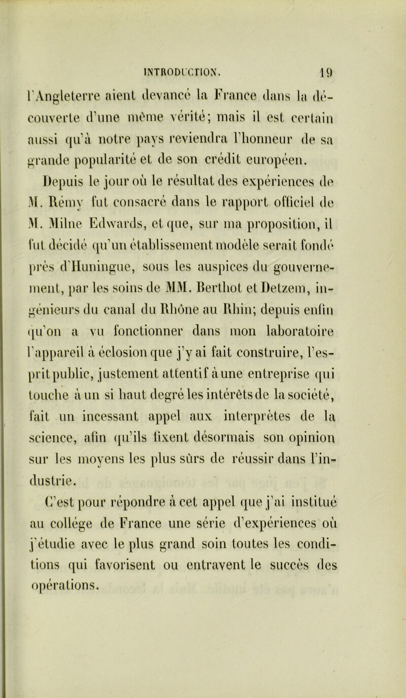 F Angleterre aient devance la France dans la dé- couverte d’une même vérité; mais il est certain aussi qu’à notre pays reviendra l’honneur de sa grande popularité et de son crédit européen. Depuis le jour où le résultat des expériences de M. Rémy fut consacré dans le rapport officiel de M. Milne Edwards, et que, sur ma proposition, il lut décidé qu’un établissement modèle serait fondé près d'Huningue, sous les auspices du gouverne- ment, par les soins de MM. Berthot et Detzem, in- génieurs du canal du Rhône au Rhin; depuis enfin qu'on a vu fonctionner dans mon laboratoire l'appareil à éclosion que j’y ai fait construire, l’es- prit public, justement attentif aune entreprise qui touche à un si haut degré les intérêts de la société, fait un incessant appel aux interprètes de la science, alin qu’ils lixent désormais son opinion sur les moyens les plus sûrs de réussir dans l'in- dustrie. C’est pour répondre à cet appel que j'ai institué au collège de France une série d'expériences où j’étudie avec le plus grand soin toutes les condi- tions qui favorisent ou entravent le succès des opérations.