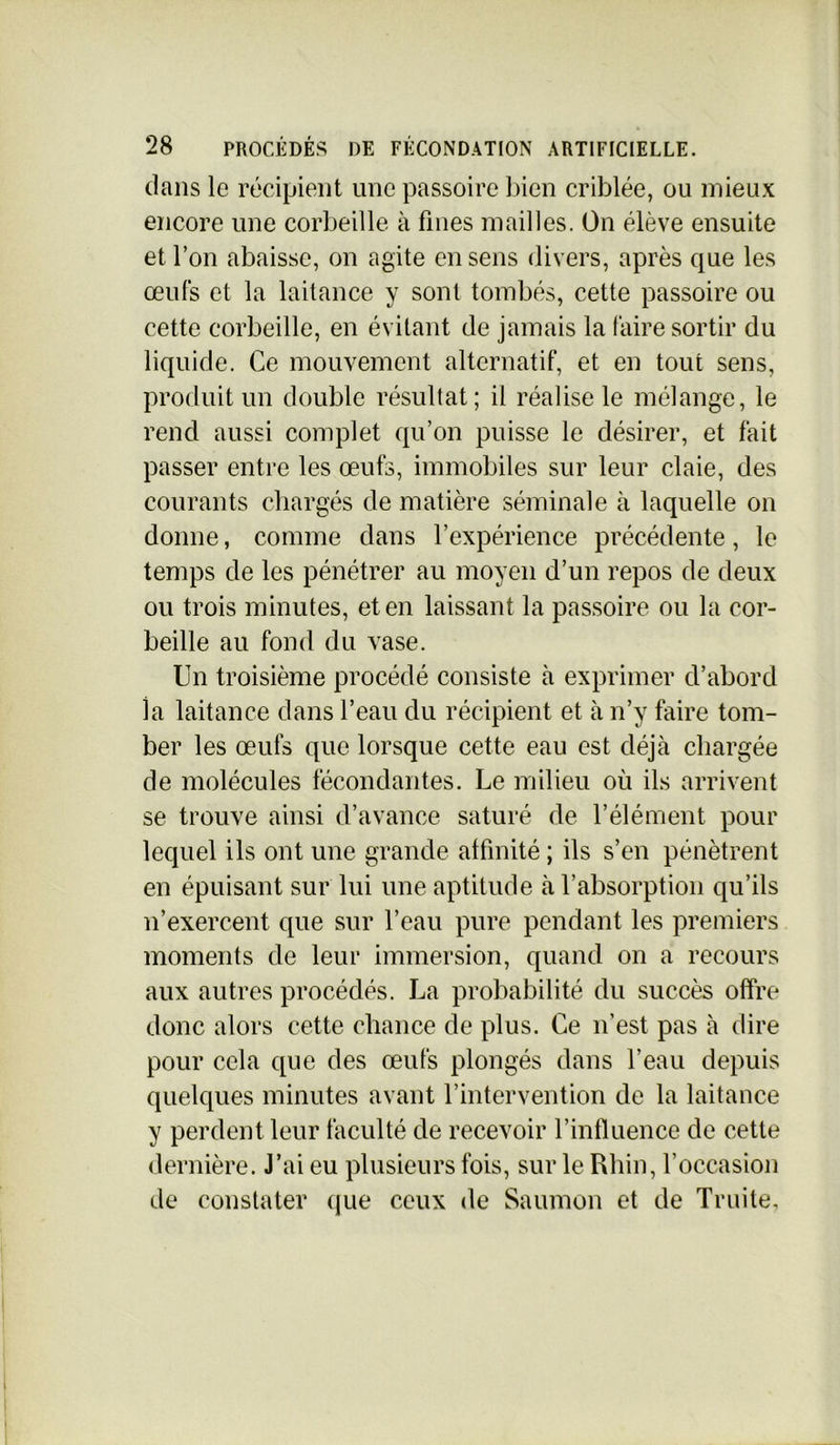 dans le récipient une passoire bien criblée, ou mieux encore une corbeille à fines mailles. On élève ensuite et l’on abaisse, on agite en sens divers, après que les œuls et la laitance y sont tombés, cette passoire ou cette corbeille, en évitant de jamais la faire sortir du liquide. Ce mouvement alternatif, et en tout sens, produit un double résultat; il réalise le mélange, le rend aussi complet qu’on puisse le désirer, et fait passer entre les œufs, immobiles sur leur claie, des courants chargés de matière séminale à laquelle on donne, comme dans l’expérience précédente, le temps de les pénétrer au moyen d’un repos de deux ou trois minutes, et en laissant la passoire ou la cor- beille au fond du vase. Un troisième procédé consiste à exprimer d’abord la laitance dans l’eau du récipient et à n’y faire tom- ber les œufs que lorsque cette eau est déjà chargée de molécules fécondantes. Le milieu où ils arrivent se trouve ainsi d’avance saturé de l’élément pour lequel ils ont une grande affinité ; ils s’en pénètrent en épuisant sur lui une aptitude à l’absorption qu’ils n’exercent que sur l’eau pure pendant les premiers moments de leur immersion, quand on a recours aux autres procédés. La probabilité du succès offre donc alors cette chance de plus. Ce n’est pas à dire pour cela que des œufs plongés dans l’eau depuis quelques minutes avant l’intervention de la laitance y perdent leur faculté de recevoir l’influence de cette dernière. J’ai eu plusieurs fois, sur le Rhin, l’occasion de constater que ceux de Saumon et de Truite,