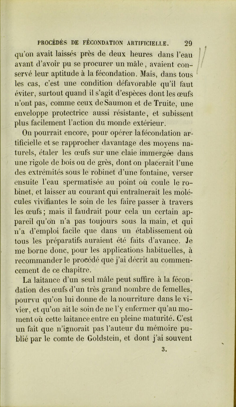 qu’on avait laissés près de deux heures dans l’eau avant d’avoir pu se procurer un mâle, avaient con- servé leur aptitude à la fécondation. Mais, dans tous les cas, c’est une condition défavorable qu’il faut éviter, surtout quand il s’agit d’espèces dont les œufs n’ont pas, comme ceux de Saumon et de Truite, une enveloppe protectrice aussi résistante, et subissent plus facilement l’action du monde extérieur. On pourrait encore, pour opérer la fécondation ar- tificielle et se rapprocher davantage des moyens na- turels, étaler les œufs sur une claie immergée dans une rigole de bois ou de grès, dont on placerait l’une des extrémités sous le robinet d’une fontaine, verser ensuite l’eau spermatisée au point où coule le ro- binet, et laisser au courant qui entraînerait les molé- cules vivifiantes le soin de les faire passer à travers les œufs ; mais il faudrait pour cela un certain ap- pareil qu’on n’a pas toujours sous la main, et qui n’a d’emploi facile que dans un établissement où tous les préparatifs auraient été faits d’avance. Je me borne donc, pour les applications habituelles, à recommander le procédé que j’ai décrit au commen- cement de ce chapitre. La laitance d’un seul mâle peut suffire à la fécon- dation des œufs d’un très grand nombre de femelles, pourvu qu’on lui donne de la nourriture dans le vi- vier, et qu’on ait le soin de ne l’y enfermer qu’au mo- ment où cette laitance entre en pleine maturité. C’est un fait que n’ignorait pas l’auteur du mémoire pu- blié par le comte de Goldstein, et dont j’ai souvent 3.