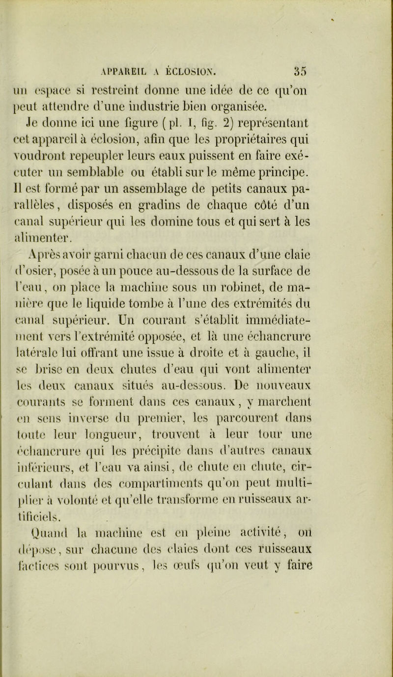 un espace si restreint donne une idée de ce qu’on peut attendre d’une industrie bien organisée. Je donne ici une figure ( pl. I, fig. 2) représentant cet appareil à éclosion, afin que les propriétaires qui voudront repeupler leurs eaux puissent en faire exé- cuter un semblable ou établi sur le même principe. 11 est formé par un assemblage de petits canaux pa- rallèles, disposés en gradins de chaque côté d’un canal supérieur qui les domine tous et qui sert à les alimenter. Après avoir garni chacun de ces canaux d’une claie d’osier, posée à un pouce au-dessous de la surface de l’eau, on place la machine sous un robinet, de ma- nière que le liquide tombe à Tune des extrémités du canal supérieur. Un courant s’établit immédiate- ment vers l’extrémité opposée, et là une échancrure latérale lui offrant une issue à droite et à gauche, il se brise en deux chutes d’eau qui vont alimenter les deux canaux situés au-dessous. De nouveaux courants se forment dans ces canaux, y marchent en sens inverse du premier, les parcourent dans toute leur longueur, trouvent à leur tour une échancrure qui les précipite dans d’autres canaux inférieurs, et l’eau va ainsi, de chute en chute, cir- culant dans des compartiments qu’on peut multi- plier ii volonté et qu’elle transforme en ruisseaux ar- tificiels. Quand la machine est en pleine activité, on déposé, sur chacune des claies dont ces ruisseaux factices sont pourvus, les œufs qu’on veut y faire