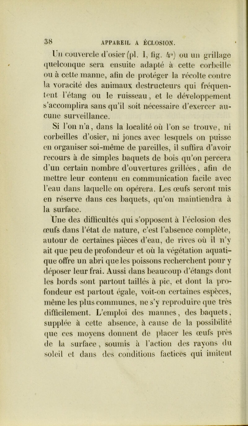 1 )i couvercle d’osier (pl. I, lig. Ua) ou un grillage quelconque sera ensuite adapté à cette corbeille ou à cette manne, afin de protéger la récolte contre la voracité des animaux destructeurs qui fréquen- tent l’étang ou le ruisseau, et le développement s’accomplira sans qu’il soit nécessaire d’exercer au- cune surveillance. Si l’on n’a, dans la localité où l’on se trouve, ni corbeilles d’osier, ni joncs avec lesquels on puisse en organiser soi-même de pareilles, il suffira d’avoir recours à de simples baquets de bois qu’on percera d’un certain nombre d’ouvertures grillées, afin de mettre leur contenu en communication facile avec l’eau dans laquelle on opérera. Les œufs seront mis en réserve dans ces baquets, qu’on maintiendra à la surface. Une des difficultés qui s’opposent à l’éclosion des œufs dans l’état de nature, c’est l’absence complète, autour de certaines pièces d’eau, de rives où il n’y ait (tue peu de profondeur et où la végétation aquati- que offre un abri que les poissons recherchent pour y déposer leur frai. Aussi dans beaucoup d’étangs dont les bords sont partout taillés à pic, et dont la pro- fondeur est partout égale, voit-on certaines espèces, même les plus communes, ne s’y reproduire que très difficilement. L’emploi des mannes, des baquets, supplée à cette absence, à cause de la possibilité que ces moyens donnent de placer les œufs près de la surface, soumis à l’action des rayons du soleil et dans des conditions factices qui imitent