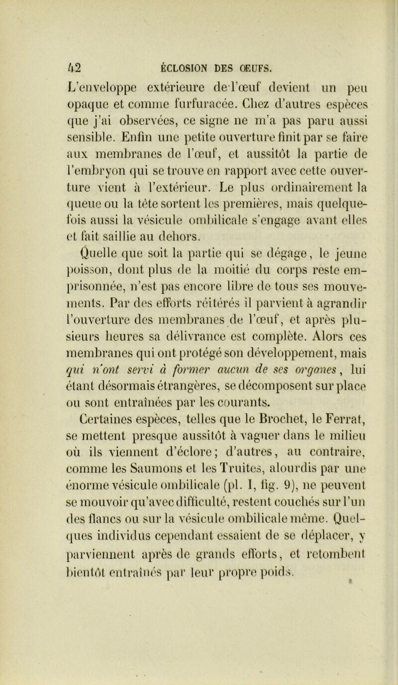 L’enveloppe extérieure de l’œuf devient un peu opaque et comme furfuracée. Chez d’autres espèces c[ue j’ai observées, ce signe ne m’a pas paru aussi sensible. Enfin une petite ouverture finit par se faire aux membranes de l’œuf, et aussitôt la partie de l’embryon qui se trouve en rapport avec cette ouver- ture vient à l’extérieur. Le plus ordinairement la queue ou la tète sortent les premières, mais quelque- fois aussi la vésicule ombilicale s’engage avant elles et fait saillie au dehors. Quelle que soit la partie qui se dégage, le jeune poisson, dont plus de la moitié du corps reste em- prisonnée, n’est pas encore libre de tous ses mouve- ments. Par des efforts réitérés il parvient à agrandir l’ouverture des membranes de l’œuf, et après plu- sieurs heures sa délivrance est complète. Alors ces membranes qui ont protégé son développement, mais qui n'ont servi à former aucun de ses orgones, lui étant désormais étrangères, se décomposent surplace ou sont entraînées par les courants. Certaines espèces, telles que le Brochet, le Ferrât, se mettent presque aussitôt à vaguer dans le milieu où ils viennent d’éclore; d’autres, au contraire, comme les Saumons et les Truites, alourdis par une énorme vésicule ombilicale (pl. 1, fig. 9), 11e peuvent se mouvoir qu’avec difficulté, restent couchés sur l’un des flancs ou sur la vésicule ombilicale même. Quel- ques individus cependant essaient de se déplacer, y parviennent après de grands efforts, et retombent bientôt entraînés par leur propre poids.