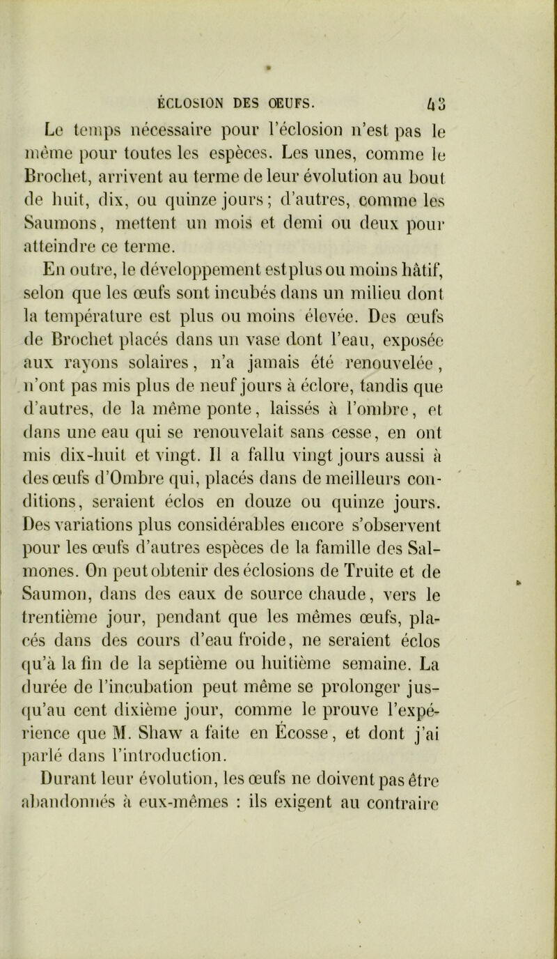 Le temps nécessaire pour l’éclosion n’est pas le même pour toutes les espèces. Les unes, comme le Brochet, arrivent au terme de leur évolution au bout de huit, dix, ou quinze jours; d’autres, comme les Saumons, mettent un mois et demi ou deux pour atteindre ce terme. En outre, le développement estplus ou moins hâtif, selon que les œufs sont incubés dans un milieu dont la température est plus ou moins élevée. Des œufs de Brochet placés dans un vase dont l’eau, exposée aux rayons solaires, n’a jamais été renouvelée, n’ont pas mis plus de neuf jours à éclore, tandis que d’autres, de la même ponte, laissés à l’ombre, et dans une eau qui se renouvelait sans cesse, en ont mis dix-huit et vingt. Il a fallu vingt jours aussi à des œufs d’Ombre qui, placés dans de meilleurs con- ditions, seraient éclos en douze ou quinze jours. Des variations plus considérables encore s’observent pour les œufs d’autres espèces de la famille des Sal- mones. On peut obtenir des éclosions de Truite et de Saumon, dans des eaux de source chaude, vers le trentième jour, pendant que les mêmes œufs, pla- cés dans des cours d’eau froide, ne seraient éclos qu’à la fin de la septième ou huitième semaine. La durée de l'incubation peut même se prolonger jus- qu’au cent dixième jour, comme le prouve l’expé- rience que M. Sliaw a faite en Ecosse, et dont j’ai parlé dans l’introduction. Durant leur évolution, les œufs ne doivent pas être abandonnés à eux-mêmes : ils exigent au contraire