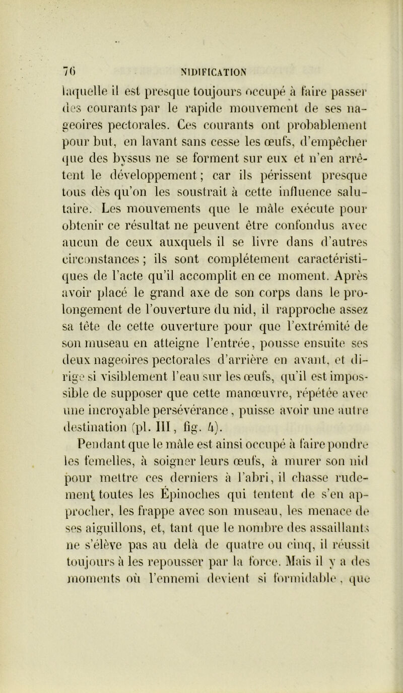 laquelle il est presque toujours occupé à taire passer des courants par le rapide mouvement de ses na- geoires pectorales. Ces courants ont probablement pour but, en lavant sans cesse les œufs, d’empêcher que des byssus ne se forment sur eux et n’en arrê- tent le développement ; car ils périssent presque tous dès qu’on les soustrait à cette influence salu- taire. Les mouvements que le mâle exécute pour obtenir ce résultat ne peuvent être confondus avec aucun de ceux auxquels il se livre dans d’autres circonstances ; ils sont complètement caractéristi- ques de l'acte qu’il accomplit en ce moment. Après avoir placé le grand axe de son corps dans le pro- longement de l’ouverture du nid, il rapproche assez sa tête de cette ouverture pour que l’extrémité de son museau en atteigne l’entrée, pousse ensuite ses deux nageoires pectorales d’arrière en avant, et di- rige si visiblement l’eau sur les œufs, qu’il est impos- sible de supposer que cette manœuvre, répétée avec une incroyable persévérance, puisse avoir une autre destination (pi. 111, fig. U). Pendant que le male est ainsi occupé à faire pondre les femelles, à soigner leurs œufs, à murer son nid pour mettre ces derniers à l’abri, il chasse rude- ment toutes les Épinoclies qui tentent de s’en ap- procher, les frappe avec son museau, les menace de ses aiguillons, et, tant que le nombre des assaillants ne s’élève pas au delà de quatre ou cinq, il réussit toujours à les repousser par la force. Mais il y a des moments où l’ennemi devient si formidable, que