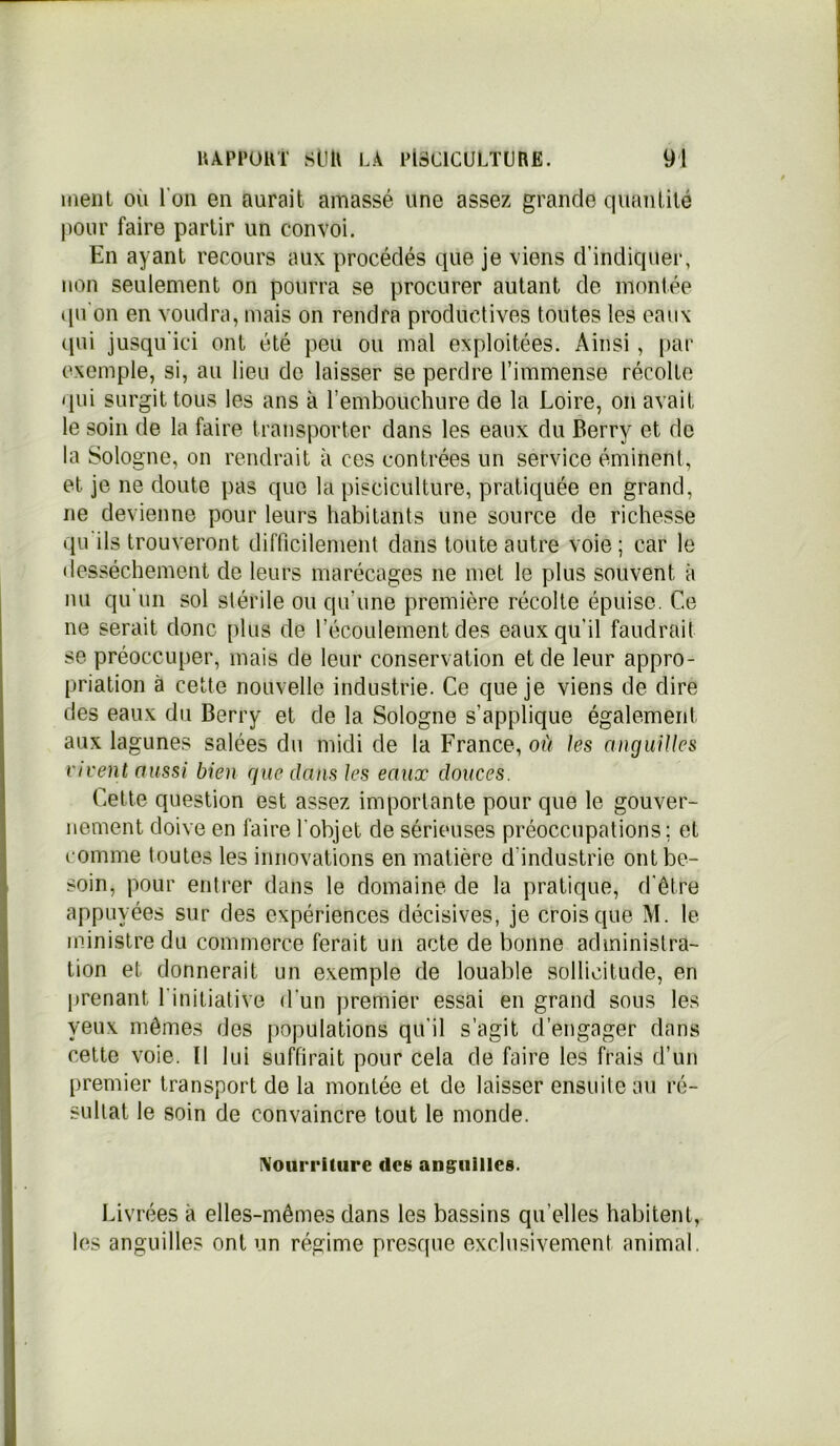 menl ou l'on en aurait amassé une assez grande quantité pour faire partir un convoi. En ayant recours aux procédés que je viens d’indiquer, non seulement on pourra se procurer autant de montée qu'on en voudra, mais on rendra productives toutes les eaux qui jusqu'ici ont été peu ou mal exploitées. Ainsi, par exemple, si, au lieu de laisser se perdre l’immense récolte qui surgit tous les ans à Tembouchure de la Loire, on avait le soin de la faire transporter dans les eaux du Berry et de la Sologne, on rendrait à ces contrées un service éminent, et je ne doute pas que la pisciculture, pratiquée en grand, ne devienne pour leurs habitants une source de richesse qu ils trouveront difficilement dans toute autre voie; car le dessèchement de leurs marécages ne met le plus souvent à nu qu'un sol stérile ou qu'une première récolte épuise. Ce ne serait donc plus de l’écoulement des eaux qu’il faudrait se préoccuper, mais de leur conservation et de leur appro- priation à cette nouvelle industrie. Ce que je viens de dire des eaux du Berry et de la Sologne s’applique également aux lagunes salées du midi de la France, où les anguilles vivent aussi bien que clans les eaux douces. Cette question est assez importante pour que le gouver- nement doive en faire l'objet de sérieuses préoccupations; et comme toutes les innovations en matière d'industrie ont be- soin, pour entrer dans le domaine de la pratique, d’être appuyées sur des expériences décisives, je crois que M. le ministre du commerce ferait un acte de bonne administra- tion et donnerait un exemple de louable sollicitude, en prenant l'initiative d'un premier essai en grand sous les yeux mêmes des populations qu’il s’agit d engager dans cette voie. Il lui suffirait pour cela de faire les frais d’un premier transport de la montée et de laisser ensuite au ré- sultat le soin de convaincre tout le monde. Nourriture des anguilles. Livrées à elles-mêmes dans les bassins quelles habitent, les anguilles ont un régime presque exclusivement animal.