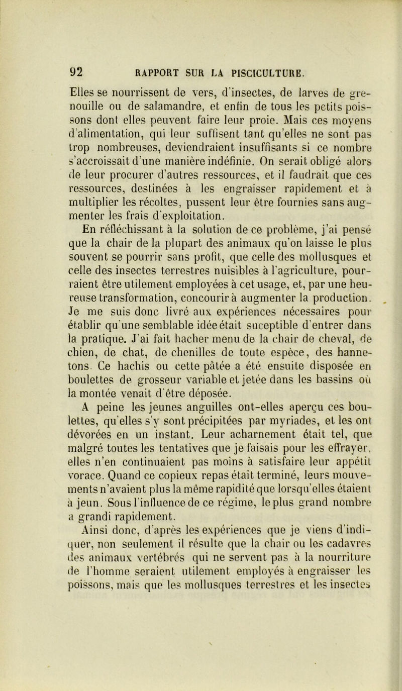 Elles se nourrissent de vers, d’insectes, de larves de gre- nouille ou de salamandre, et enfin de tous les petits pois- sons dont elles peuvent faire leur proie. Mais ces moyens d’alimentation, qui leur suffisent tant quelles ne sont pas trop nombreuses, deviendraient insuffisants si ce nombre s’accroissait d'une manière indéfinie. On serait obligé alors de leur procurer d'autres ressources, et il faudrait que ces ressources, destinées à les engraisser rapidement et à multiplier les récoltes, pussent leur être fournies sans aug- menter les frais d'exploitation. En réfléchissant à la solution de ce problème, j’ai pense que la chair de la plupart des animaux qu’on laisse le plus souvent se pourrir sans profit, que celle des mollusques et celle des insectes terrestres nuisibles à l’agriculture, pour- raient être utilement employées à cet usage, et, par une heu- reuse transformation, concourirà augmenter la production. Je me suis donc livré aux expériences nécessaires pour établir qu'une semblable idée était suceptible d'entrer dans la pratique. J’ai fait hacher menu de la chair de cheval, de chien, de chat, de chenilles de toute espèce, des hanne- tons. Ce hachis ou cette pâtée a été ensuite disposée en boulettes de grosseur variable et jetée dans les bassins où la montée venait d'être déposée. A peine les jeunes anguilles ont-elles aperçu ces bou- lettes, qu elles s’y sont précipitées par myriades, et les ont dévorées en un instant. Leur acharnement était tel, que malgré toutes les tentatives que je faisais pour les effrayer, elles n’en continuaient pas moins à satisfaire leur appétit vorace. Quand ce copieux repas était terminé, leurs mouve- ments n’avaient plus la même rapidité que lorsqu’elles étaient a jeun. Sous l'influence de ce régime, le plus grand nombre a grandi rapidement. Ainsi donc, d’après les expériences que je viens d'indi- quer, non seulement il résulte que la chair ou les cadavres (les animaux vertébrés qui ne servent pas à la nourriture de l’homme seraient utilement employés à engraisser les poissons, mais que les mollusques terrestres et les insectes