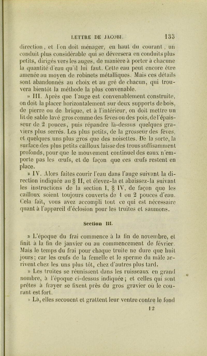 I 2Q direction, et l'on doit ménager, en haut du 'courant, un conduit plus considérable qui sc déversera en conduits plus petits, dirigés vers les auges, de manière à porter à chacune la quantité d’eau qu’il lui faut. Cetle eau peut encore être amenée au moyen de robinets métalliques. Mais ces détails sont abandonnés au choix et au gré de chacun, qui trou- vera bientôt la méthode la plus convenable. » III. Après que l’auge est convenablement construite, on doit la placer horizontalement sur deux supports de bois, de pierre ou de brique, et à l’intérieur, on doit mettre un lit de sable lavé gros comme des fèves ou des pois, de l’épais- seur de 2 pouces, puis répandre là-dessus quelques gra- viers plus serrés. Les plus petits, de la grosseur des fèves, et quelques uns plus gros cpie des noisettes. De la sorte, la surface des plus petits cailloux laissedes trous suffisamment profonds, pour que le mouvement continuel des eaux n’em- porte pas les œufs, et de façon que ces œufs restent en place. » IV. Alors faites courir l’eau dans l’auge suivant la di- rection indiquée au § II, et élevez-la et abaissez-la suivant les instructions de la section I, § IV, de façon que les cailloux soient toujours couverts de 1 ou 2 pouces d’eau. Cela fait, vous avez accompli tout ce qui est nécessaire quant à l’appareil d’éclosion pour les truites et saumons. Section US. » L’époque du frai commence à la lin de novembre, et finit à la fin de janvier ou au commencement de février. Mais le temps du frai pour chaque truite ne dure que huit jours; car les œufs de la femelle et le sperme du male ar- rivent chez les uns plus tôt, chez d’autres plus tard. » Les truites se réunissent dans les ruisseaux en grand nombre, à l’époque ci-dessus indiquée; et celles qui sont prêtes à frayer se fixent près du gros gravier où le cou- rant est fort. » Là, elles secouent et grattent leur ventre contre le fond