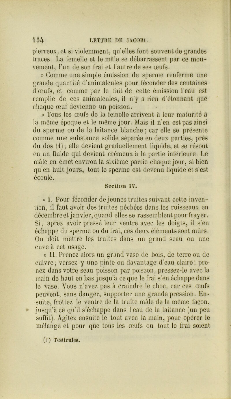 pierreux, cl si violemment, qu’elles font souvent de grandes traces. La Femelle et le mâle se débarrassent par ce mou- vement, l’un de son frai et l'autre de ses œufs. » Comme une simple émission de sperme renferme une grande quantité d’animalcules pour féconder des centaines d'œufs, et comme par le fait de cette émission l’eau est remplie de ces animalcules, il n’y a rien d’étonnant que chaque œuf devienne un poisson. » Tous les œufs de la femelle arrivent à leur maturité à la même époque et le même jour. Mais il n’en est pas ainsi du sperme ou de la laitance blanche; car elle se présente comme une substance solide séparée en deux parties, près du dos (1): elle devient graduellement liquide, et se résout en un fluide qui devient crémeux à la partie inférieure. Le mâle en émet environ la sixième partie chaque jour, si bien qu’en huit jours, tout le sperme est devenu liquide et s'est écoulé. Section IV. » 1. Pour féconder de jeunes truites suivant cette inven- tion, il faut avoir des truites pêchées dans les ruisseaux en décembre et janvier, quand elles se rassemblent pour frayer. Si, après avoir pressé leur ventre avec les doigts, il s’en échappe du sperme ou du frai, ces deux éléments sont murs. On doit mettre les truites dans un grand seau eu une cuve à cet usage. » II. Prenez alors un grand vase de bois, de terre ou de cuivre; versez-y une pinte ou davantage d’eau claire; pre- nez dans votre seau poisson par poisson, pressez-le avec la main de haut en bas jusqu’à ce que le frai s’en échappe dans le vase. Vous n’avez pas à Craindre le choc, car ces œufs peuvent, sans danger, supporter une grande pression. En- suite, frottez le ventre de la truite mâle de la même façon, jusqu’à ce qu’il s’échappe dans l’eau de la laitance (un peu suffit). Agitez ensuite le tout avec la main, pour opérer le mélange et pour que tous les œufs ou tout le frai soient (I) Testicules.