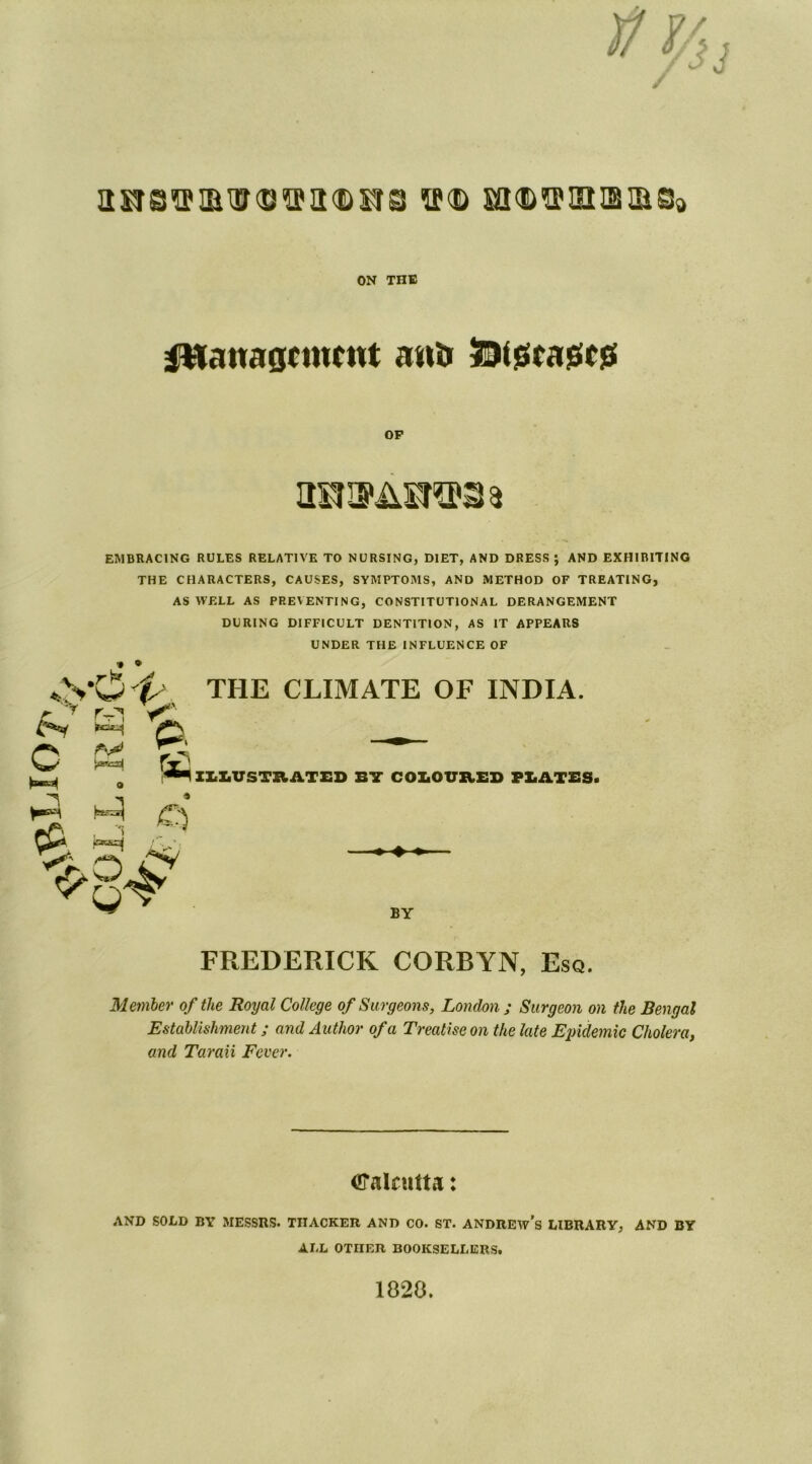iiitbvi&uqvikditb sf<© m^siiBiaso ON THE management atm SDfjseagegs OP EMBRACING RULES RELATIVE TO NURSING, DIET, AND DRESS ; AND EXHIBITING THE CHARACTERS, CAUSES, SYMPTOMS, AND METHOD OF TREATING, AS WELL AS PREVENTING, CONSTITUTIONAL DERANGEMENT DURING DIFFICULT DENTITION, AS IT APPEARS UNDER THE INFLUENCE OF * * *,yO 'P, the climate of india. O P. fj ILLUSTRATED BY COLOURED PLATES. ^ * HI o 1 p'2 IV, BY FREDERICK CORBYN, Esq. Member of the Royal College of Surgeons, London ; Surgeon on the Bengal Establishment; and Author of a Treatise on the late Epidemic Cholera, and Taraii Fever. Calcutta: AND SOLD BY MESSRS. TnACKER AND CO. ST. ANDREW’S LIBRARY, AND BY ALL OTHER BOOKSELLERS. 1820.