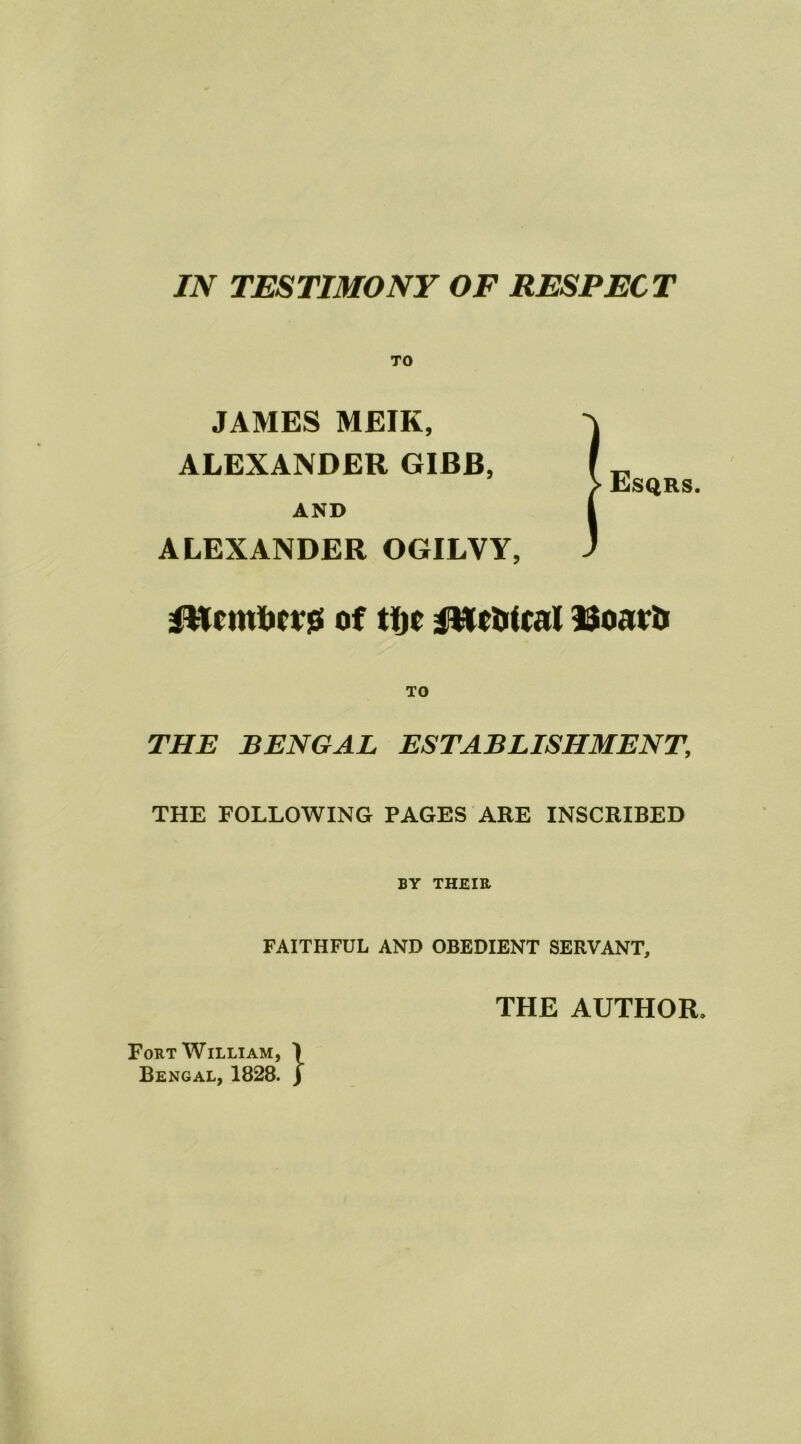 TO JAMES MEIK, ALEXANDER GIBB, AND ALEXANDER OGILVY, fWcmBcrg of tfjc fWctrtcal Boavij TO THE BENGAL ESTABLISHMENT\ THE FOLLOWING PAGES ARE INSCRIBED BY THEIR FAITHFUL AND OBEDIENT SERVANT, THE AUTHOR* ^ Esqrs. Fort William, ) Bengal, 1828. j