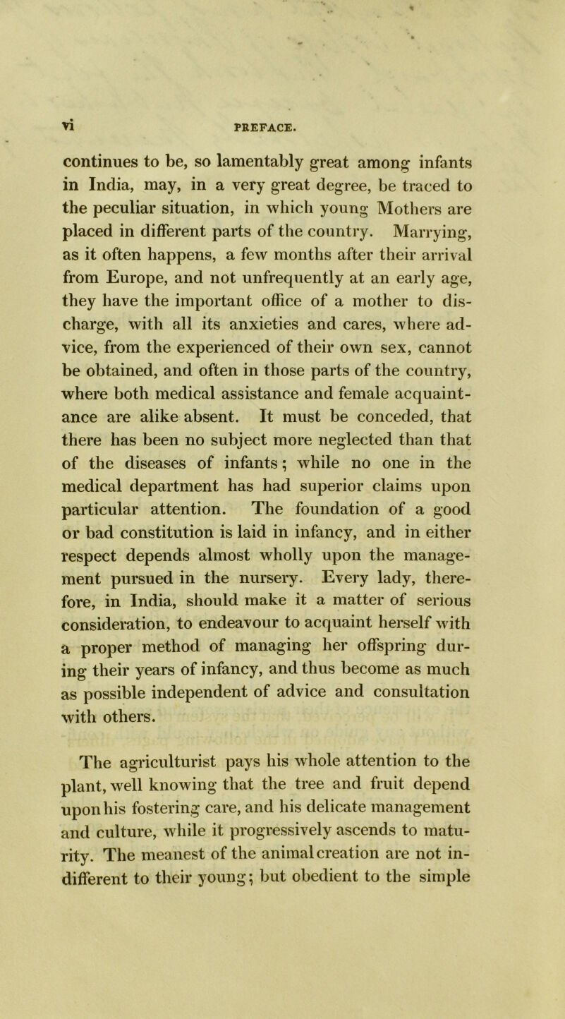 continues to be, so lamentably great among infants in India, may, in a very great degree, be traced to the peculiar situation, in which young Mothers are placed in different parts of the country. Marrying, as it often happens, a few months after their arrival from Europe, and not unfrequently at an early age, they have the important office of a mother to dis- charge, with all its anxieties and cares, where ad- vice, from the experienced of their own sex, cannot be obtained, and often in those parts of the country, where both medical assistance and female acquaint- ance are alike absent. It must be conceded, that there has been no subject more neglected than that of the diseases of infants; while no one in the medical department has had superior claims upon particular attention. The foundation of a good or bad constitution is laid in infancy, and in either respect depends almost wholly upon the manage- ment pursued in the nursery. Every lady, there- fore, in India, should make it a matter of serious consideration, to endeavour to acquaint herself with a proper method of managing her offspring dur- ing their years of infancy, and thus become as much as possible independent of advice and consultation with others. The agriculturist pays his whole attention to the plant, well knowing that the tree and fruit depend upon his fostering care, and his delicate management and culture, while it progressively ascends to matu- rity. The meanest of the animal creation are not in- different to their young; but obedient to the simple