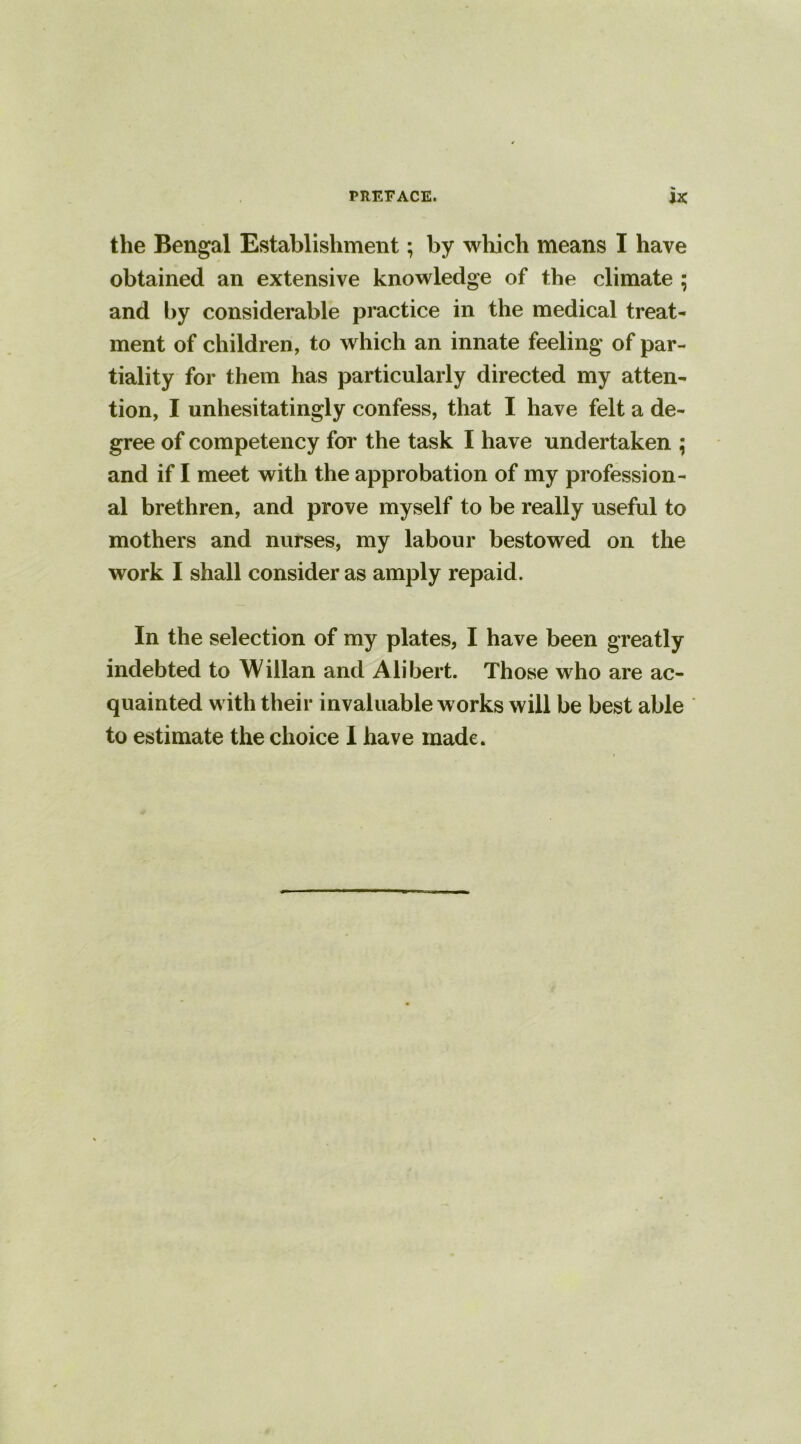 the Bengal Establishment; by which means I have obtained an extensive knowledge of the climate ; and by considerable practice in the medical treat- ment of children , to which an innate feeling of par- tiality for them has particularly directed my atten- tion, I unhesitatingly confess, that I have felt a de- gree of competency for the task I have undertaken ; and if I meet with the approbation of my profession- al brethren, and prove myself to be really useful to mothers and nurses, my labour bestowed on the work I shall consider as amply repaid. In the selection of my plates, I have been greatly indebted to Willan and Alibert. Those who are ac- quainted with their invaluable works will be best able to estimate the choice I have made.