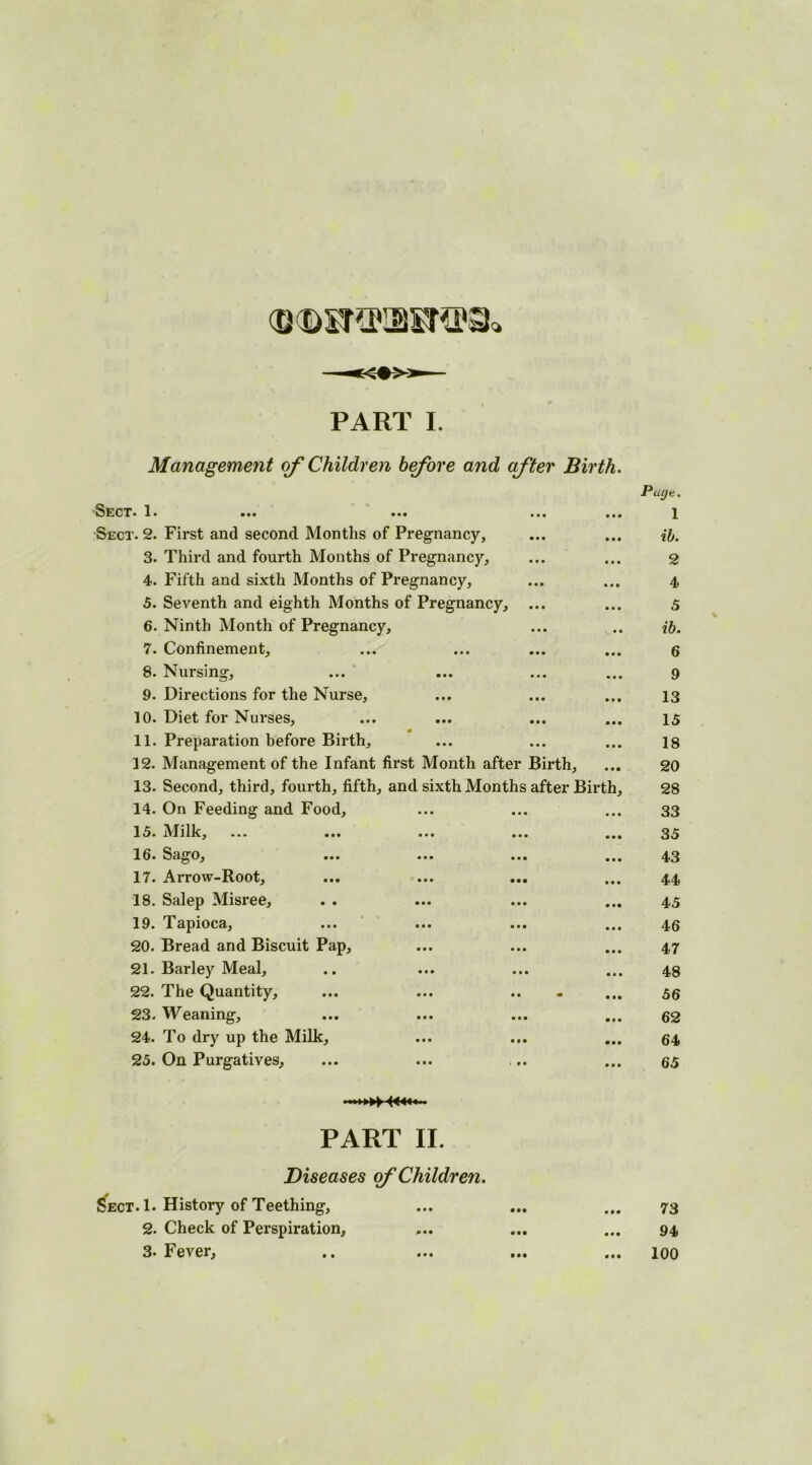 (DQSKflBSTtta* PART I. Management of Children before and after Birth. Sect. 1. ••• ••• Sect. 2. First and second Months of Pregnancy, 3. Third and fourth Months of Pregnancy, 4. Fifth and sixth Months of Pregnancy, 5. Seventh and eighth Months of Pregnancy, 6. Ninth Month of Pregnancy, ib. 7. Confinement, 6 8. Nursing, 9 9. Directions for the Nurse, 13 10. Diet for Nurses, 15 11. Preparation before Birth, 18 12. Management of the Infant first Month after Birth, 20 13. Second, third, fourth, fifth, and sixth Months after Birth, 28 14. On Feeding and Food, 33 15. Milk, 35 16. Sago, ... ... ... 43 17. Arrow-Root, 44 18. Salep Misree, 45 19. Tapioca, 46 20. Bread and Biscuit Pap, 47 21. Barley Meal, 48 22. The Quantity, 56 23. Weaning, 62 24. To dry up the Milk, 64 25. On Purgatives, 65 PART II. Diseases of Children. Sect. 1. History of Teething, 2. Check of Perspiration, 3* Fever, Page. 1 ib. 2 4 5 73 94 100