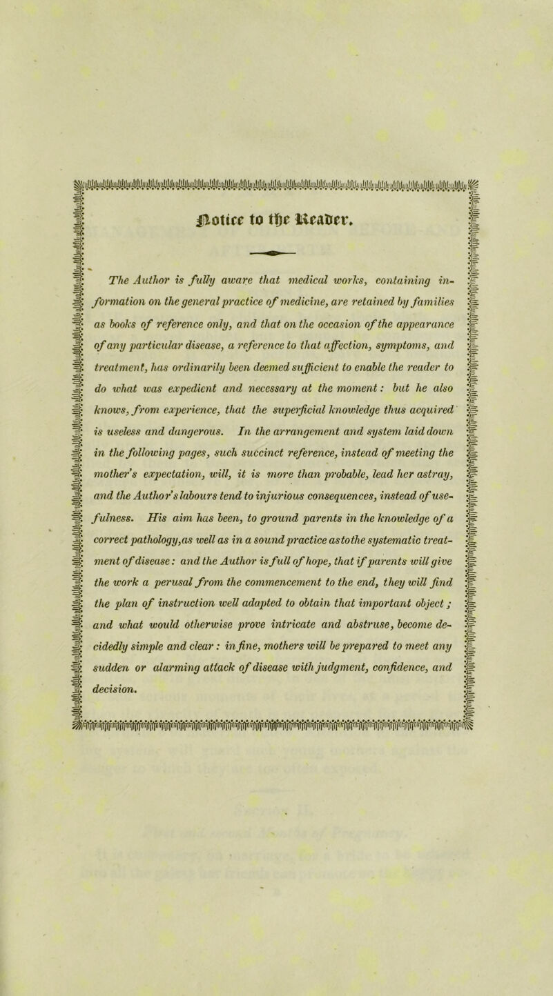 jloticc to tfje Meatier, The Author is fully aware that medical works, containing in- formation on the general practice of medicine, are retained by families as books of reference only, and that on the occasion of the appearance of any particular disease, a reference to that affection, symptoms, and treatment, has ordinarily been deemed sufficient to enable the reader to do what was expedient and necessary at the moment: but he also knows, from experience, that the superficial knowledge thus acquired is useless and dangerous. In the arrangement and system laid down in the following pages, such succinct reference, instead of meeting the mother s expectation, will, it is more than probable, lead her astray, and the Author s labours tend to injurious consequences, instead of use- fulness. His aim has been, to ground parents in the knowledge of a correct pathology,as well as in a sound practice astothe systematic treat- ment of disease: and the Author is full of hope, that if parents will give the work a perusal from the commencement to the end, they will find the plan of instruction well adapted to obtain that important object; and what would otherwise prove intricate and abstruse, become de- cidedly simple and clear: in fine, mothers will be prepared to meet any sudden or alarming attack of disease with judgment, confidence, and decision. §