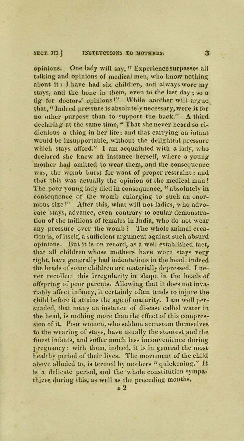 opinions. One lady will say, “ Experience surpasses all talking and opinions of medical men, who know nothing about it: I have had six children, and always wore my stays, and the bone in them, even to the last day ; so a fig for doctors’ opinions!” While another will argue that, “ Indeed pressure is absolutely necessary, were it for no other purpose than to support the back.” A third declaring at the same time, “ That she never heard so ri- diculous a thing in her life; and that carrying an infant would be insupportable, without the delightful pressure which stays afford.” 1 am acquainted with a lady, who declared she knew an instance herself, where a young mother had omitted to wear them, and the consequence was, the womb burst for want of proper restraint: and that this was actually the opinion of the medical man! The poor young lady died in consequence, “ absolutely in consequence of the womb enlarging to such an enor- mous size!” After this, what will not ladies, who advo- cate stays, advance, even contrary to ocular demonstra- tion of the millions of females in India, who do not wear any pressure over the womb ? The whole animal crea- tion is, of itself, a sufficient argument against such absurd opinions. But it is on record, as a well established fact, that all children whose mothers have worn stays very tight, have generally had indentations in the head: indeed the heads of some children are materially depressed. I ne- ver recollect this irregularity in shape in the heads of offspring of poor parents. Allowing that it does not inva- riably affect infancy, it certainly often tends to injure the child before it attains the age of maturity. I am well per- suaded, that many an instance of disease called water in the head, is nothing more than the effect of this compres- sion of it. Poor women, who seldom accustom themselves to the wearing of stays, have usually the stoutest and the finest infants, and suffer much less inconvenience during pregnancy: with them, indeed, it is in general the most healthy period of their lives. The movement of the child above alluded to, is termed by mothers “ quickening.” It is a delicate period, and the whole constitution sympa- thizes during this, as well as the preceding months* b 2