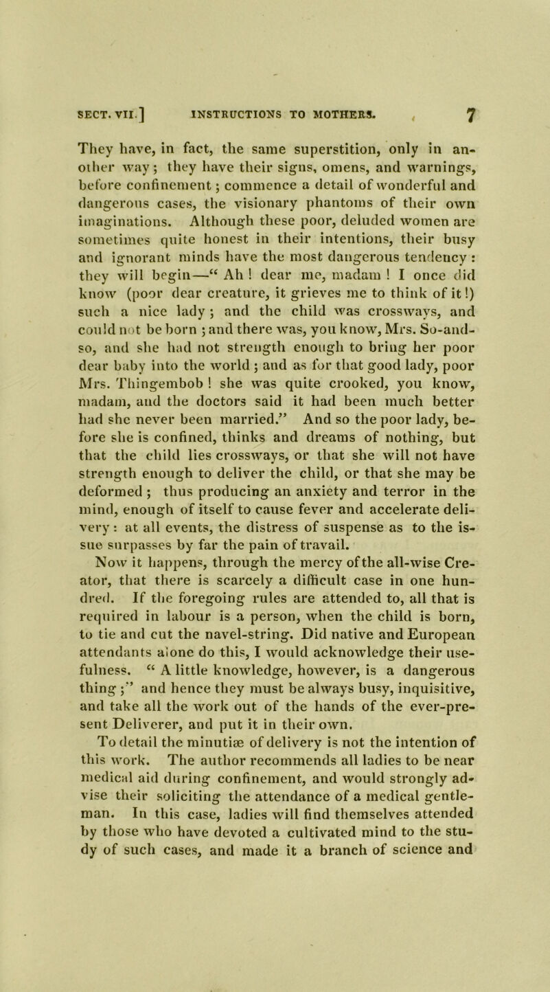They have, in fact, the same superstition, only in an- other way; they have their signs, omens, and warnings, before confinement; commence a detail of wonderful and dangerous cases, the visionary phantoms of their own imaginations. Although these poor, deluded women are sometimes quite honest in their intentions, their busy and ignorant minds have the most dangerous tendency : they will begin—u Ah ! dear me, madam ! I once did know (poor dear creature, it grieves me to think of it!) such a nice lady ; and the child was crossways, and could not be born ; and there was, you know, Mrs. So-and- so, and she had not strength enough to bring her poor dear baby into the world ; and as for that good lady, poor Mrs. Thingembob ! she was quite crooked, you know, madam, and the doctors said it had been much better had she never been married.” And so the poor lady, be- fore she is confined, thinks and dreams of nothing, but that the child lies crossways, or that she will not have strength enough to deliver the child, or that she may be deformed ; thus producing an anxiety and terror in the mind, enough of itself to cause fever and accelerate deli- very : at all events, the distress of suspense as to the is- sue surpasses by far the pain of travail. Now it happens, through the mercy of the all-wise Cre- ator, that there is scarcely a difficult case in one hun- dred. If the foregoing rules are attended to, all that is required in labour is a person, when the child is born, to tie and cut the navel-string. Did native and European attendants alone do this, I would acknowledge their use- fulness. “ A little knowledge, however, is a dangerous thing and hence they must be always busy, inquisitive, and take all the work out of the hands of the ever-pre- sent Deliverer, and put it in their own. To detail the minutiae of delivery is not the intention of this work. The author recommends all ladies to be near medical aid during confinement, and would strongly ad- vise their soliciting the attendance of a medical gentle- man. In this case, ladies will find themselves attended by those who have devoted a cultivated mind to the stu- dy of such cases, and made it a branch of science and