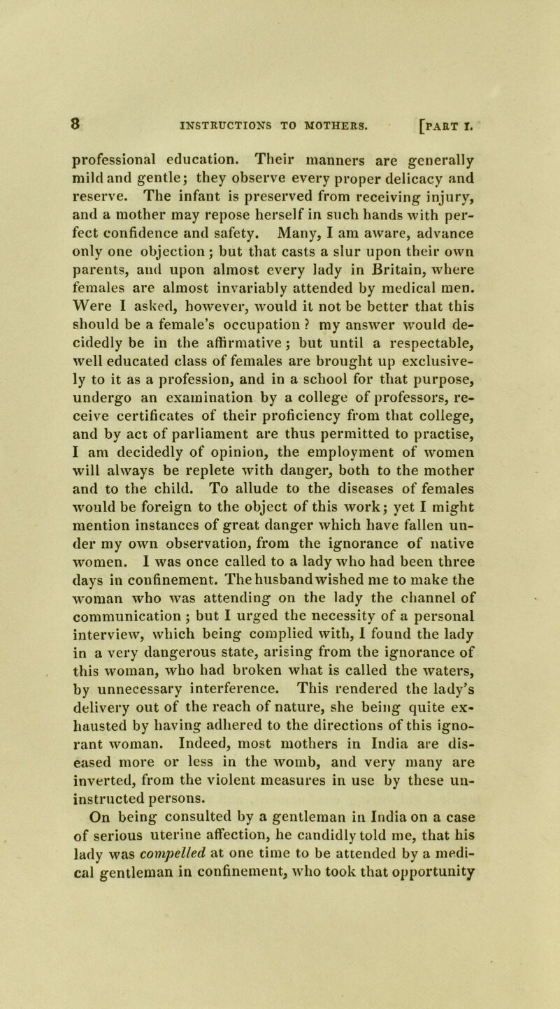 professional education. Their manners are generally mild and gentle; they observe every proper delicacy and reserve. The infant is preserved from receiving injury, and a mother may repose herself in such hands with per- fect confidence and safety. Many, I am aware, advance only one objection; but that casts a slur upon their own parents, and upon almost every lady in Britain, where females are almost invariably attended by medical men. Were I asked, however, would it not be better that this should be a female’s occupation ? my answer would de- cidedly be in the affirmative; but until a respectable, well educated class of females are brought up exclusive- ly to it as a profession, and in a school for that purpose, undergo an examination by a college of professors, re- ceive certificates of their proficiency from that college, and by act of parliament are thus permitted to practise, I am decidedly of opinion, the employment of women will always be replete with danger, both to the mother and to the child. To allude to the diseases of females would be foreign to the object of this work; yet I might mention instances of great danger which have fallen un- der my own observation, from the ignorance of native women. I was once called to a lady who had been three days in confinement. The husband wished me to make the woman who was attending on the lady the channel of communication ; but I urged the necessity of a personal interview, which being complied with, I found the lady in a very dangerous state, arising from the ignorance of this woman, who had broken what is called the waters, by unnecessary interference. This rendered the lady’s delivery out of the reach of nature, she being quite ex- hausted by having adhered to the directions of this igno- rant woman. Indeed, most mothers in India are dis- eased more or less in the womb, and very many are inverted, from the violent measures in use by these un- instructed persons. On being consulted by a gentleman in India on a case of serious uterine affection, he candidly told me, that his lady was compelled at one time to be attended by a medi- cal gentleman in confinement, who took that opportunity