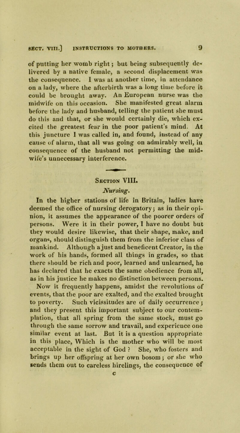 of putting her womb right; but being subsequently de- livered by a native female, a second displacement was the consequence. I was at another time, in attendance on a lady, where the afterbirth was a long time before it could be brought away. An European nurse was the midwife on this occasion. She manifested great alarm before the lady and husband, telling the patient she must do this and that, or she would certainly die, which ex- cited the greatest fear in the poor patient’s mind. At this juncture I was called in, and found, instead of any cause of alarm, that all was going on admirably well, in consequence of the husband not permitting the mid- wife’s unnecessary interference. Section VIII. Nursing. In the higher stations of life in Britain, ladies have deemed the office of nursing derogatory 5 as in their opi- nion, it assumes the appearance of the poorer orders of persons. Were it in their power, I have no doubt but they would desire likewise, that their shape, make, and organs, should distinguish them from the inferior class of mankind. Although a just and beneficent Creator, in the work of his hands, formed all things in grades, so that there should be rich and poor, learned and unlearned, he has declared that he exacts the same obedience from all, as in his justice he makes no distinction between persons. Now it frequently happens, amidst the revolutions of events, that the poor are exalted, and the exalted brought to poverty. Such vicissitudes are of daily occurrence ; and they present this important subject to our contem- plation, that all spring from the same stock, must go through the same sorrow and travail, and experience one similar event at last. But it is a question appropriate in this place, Which is the mother who will be most acceptable in the sight of God ? She, who fosters and brings up her offspring at her own bosom; or she who sends them out to careless hirelings, the consequence of c