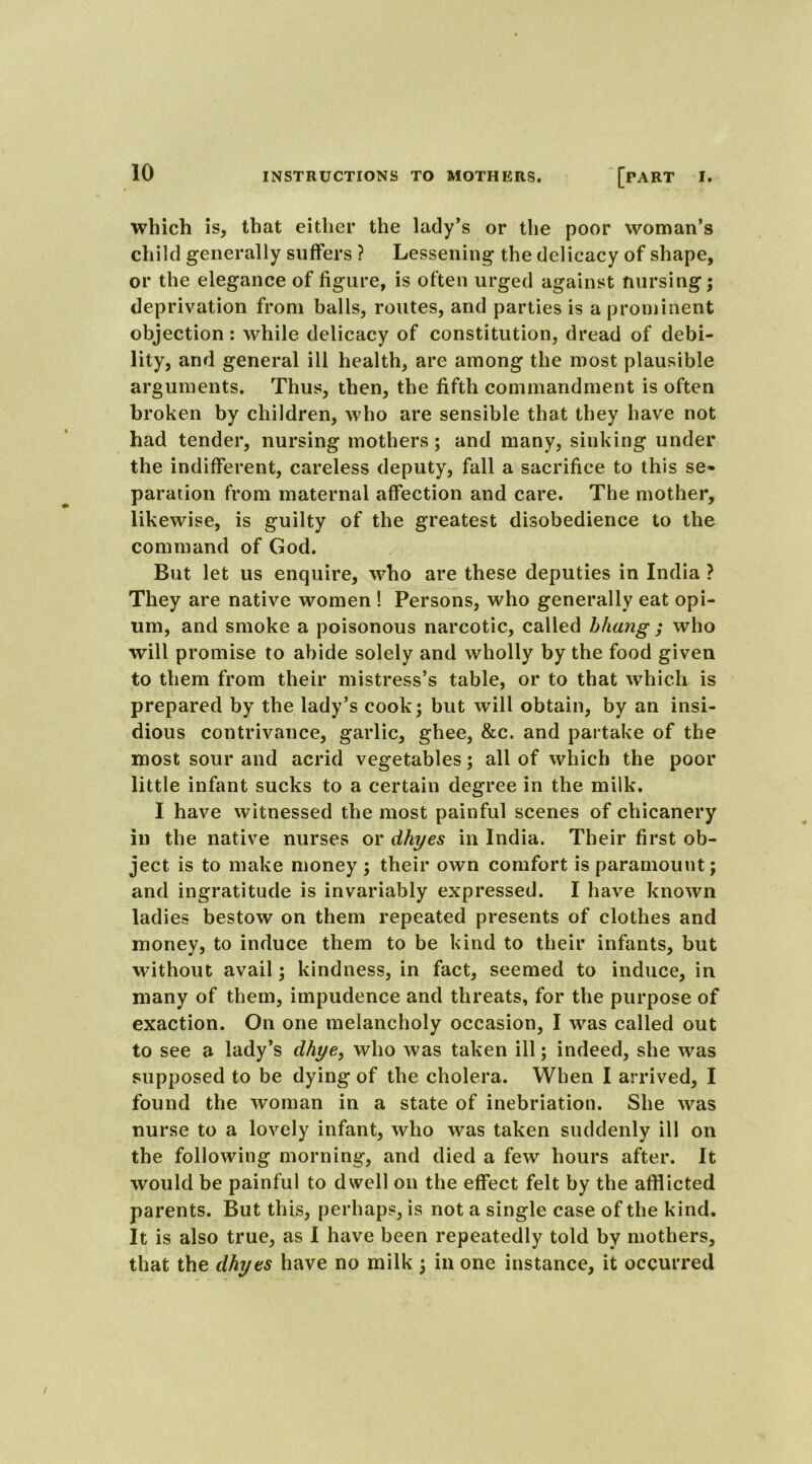 which is, that either the lady’s or the poor woman’s child generally suffers ? Lessening the delicacy of shape, or the elegance of figure, is often urged against nursing; deprivation from balls, routes, and parties is a prominent objection: while delicacy of constitution, dread of debi- lity, and general ill health, are among the most plausible arguments. Thus, then, the fifth commandment is often broken by children, who are sensible that they have not had tender, nursing mothers; and many, sinking under the indifferent, careless deputy, fall a sacrifice to this se- paration from maternal affection and care. The mother, likewise, is guilty of the greatest disobedience to the command of God. But let us enquire, who are these deputies in India ? They are native women ! Persons, who generally eat opi- um, and smoke a poisonous narcotic, called bhang ; who will promise to abide solely and wholly by the food given to them from their mistress’s table, or to that which is prepared by the lady’s cook; but will obtain, by an insi- dious contrivance, garlic, ghee, &c. and partake of the most sour and acrid vegetables; all of which the poor little infant sucks to a certain degree in the milk. I have witnessed the most painful scenes of chicanery in the native nurses or dhyes in India. Their first ob- ject is to make money ; their own comfort is paramount; and ingratitude is invariably expressed. I have known ladies bestow on them repeated presents of clothes and money, to induce them to be kind to their infants, but without avail; kindness, in fact, seemed to induce, in many of them, impudence and threats, for the purpose of exaction. On one melancholy occasion, I was called out to see a lady’s dhye, who was taken ill; indeed, she was supposed to be dying of the cholera. When I arrived, I found the woman in a state of inebriation. She was nurse to a lovely infant, who was taken suddenly ill on the following morning, and died a few hours after. It would be painful to dwell on the effect felt by the afflicted parents. But this, perhaps, is not a single case of the kind. It is also true, as I have been repeatedly told by mothers, that the dhyes have no milk ; in one instance, it occurred